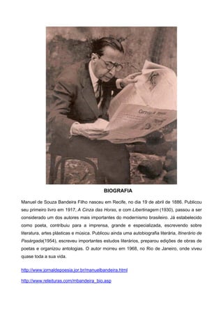 BIOGRAFIA
Manuel de Souza Bandeira Filho nasceu em Recife, no dia 19 de abril de 1886. Publicou
seu primeiro livro em 1917, A Cinza das Horas, e com Libertinagem (1930), passou a ser
considerado um dos autores mais importantes do modernismo brasileiro. Já estabelecido
como poeta, contribuiu para a imprensa, grande e especializada, escrevendo sobre
literatura, artes plásticas e música. Publicou ainda uma autobiografia literária, Itinerário de
Pasárgada(1954), escreveu importantes estudos literários, preparou edições de obras de
poetas e organizou antologias. O autor morreu em 1968, no Rio de Janeiro, onde viveu
quase toda a sua vida.
http://www.jornaldepoesia.jor.br/manuelbandeira.html
http://www.releituras.com/mbandeira_bio.asp
 