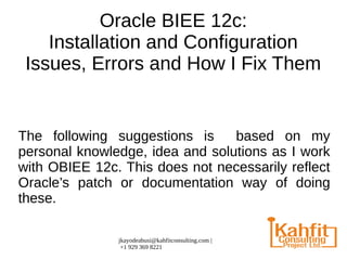 jkayodeabusi@kahfitconsulting.com |
+1 929 369 8221
Oracle BIEE 12c:
Installation and Configuration
Issues, Errors and How I Fix Them
The following suggestions is based on my
personal knowledge, idea and solutions as I work
with OBIEE 12c. This does not necessarily reflect
Oracle’s patch or documentation way of doing
these.
 