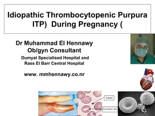 Dr Muhammad El Hennawy
Ob/gyn Consultant
Dumyat Specialised Hospital and
Rass El Barr Central Hospital
www. mmhennawy.co.nr
Idiopathic Thrombocytopenic Purpura
)ITP) During Pregnancy
 