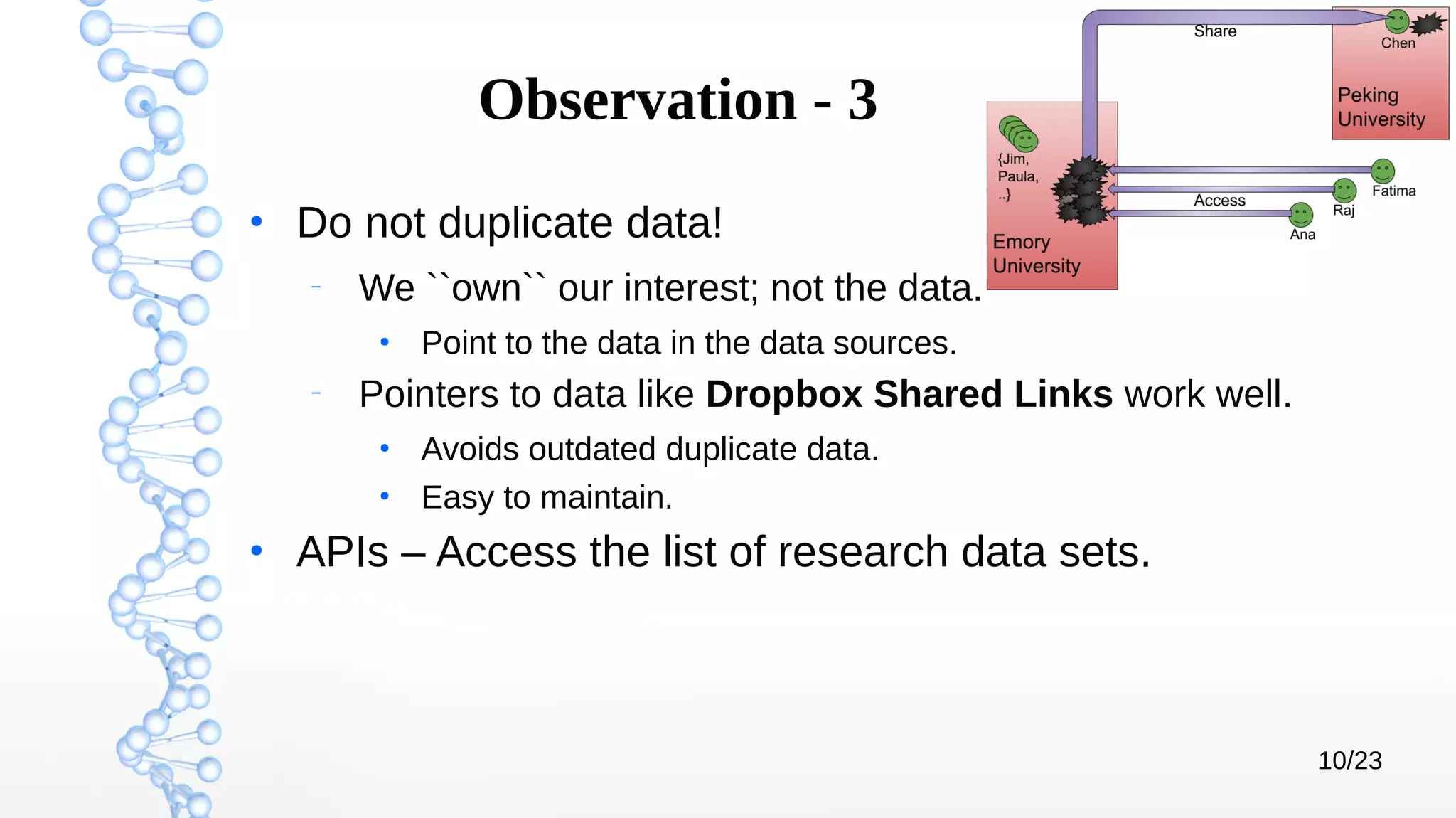 10/23
Observation - 3
●
Do not duplicate data!
–
We ``own`` our interest; not the data.
●
Point to the data in the data sources.
–
Pointers to data like Dropbox Shared Links work well.
●
Avoids outdated duplicate data.
●
Easy to maintain.
●
APIs – Access the list of research data sets.
 