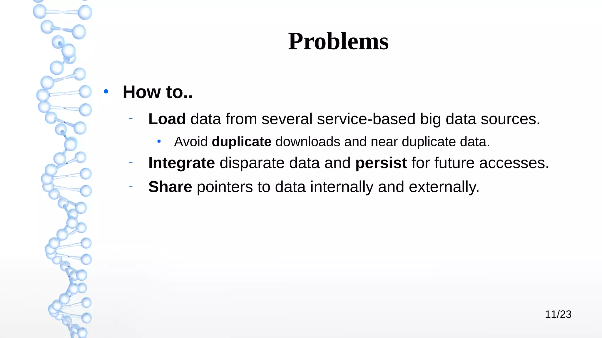 11/23
Problems
●
How to..
–
Load data from several service-based big data sources.
●
Avoid duplicate downloads and near duplicate data.
–
Integrate disparate data and persist for future accesses.
–
Share pointers to data internally and externally.
 