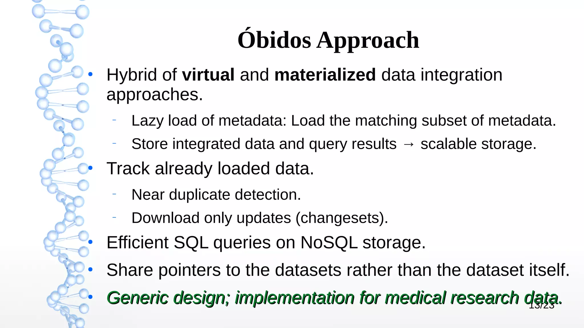 13/23
Óbidos Approach
●
Hybrid of virtual and materialized data integration
approaches.
–
Lazy load of metadata: Load the matching subset of metadata.
–
Store integrated data and query results → scalable storage.
●
Track already loaded data.
–
Near duplicate detection.
–
Download only updates (changesets).
●
Efficient SQL queries on NoSQL storage.
●
Share pointers to the datasets rather than the dataset itself.
●
Generic design; implementation for medical research data.Generic design; implementation for medical research data.
 