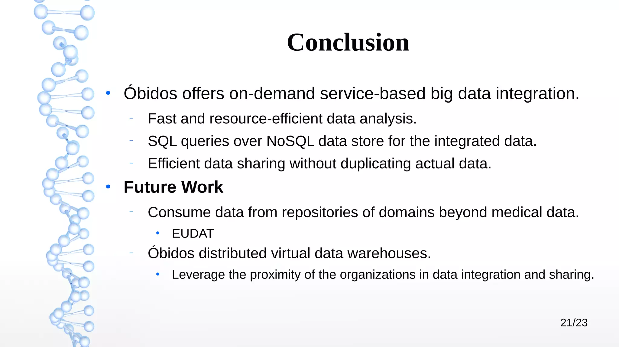 21/23
Conclusion
●
Óbidos offers on-demand service-based big data integration.
–
Fast and resource-efficient data analysis.
–
SQL queries over NoSQL data store for the integrated data.
–
Efficient data sharing without duplicating actual data.
●
Future Work
–
Consume data from repositories of domains beyond medical data.
●
EUDAT
–
Óbidos distributed virtual data warehouses.
●
Leverage the proximity of the organizations in data integration and sharing.
 