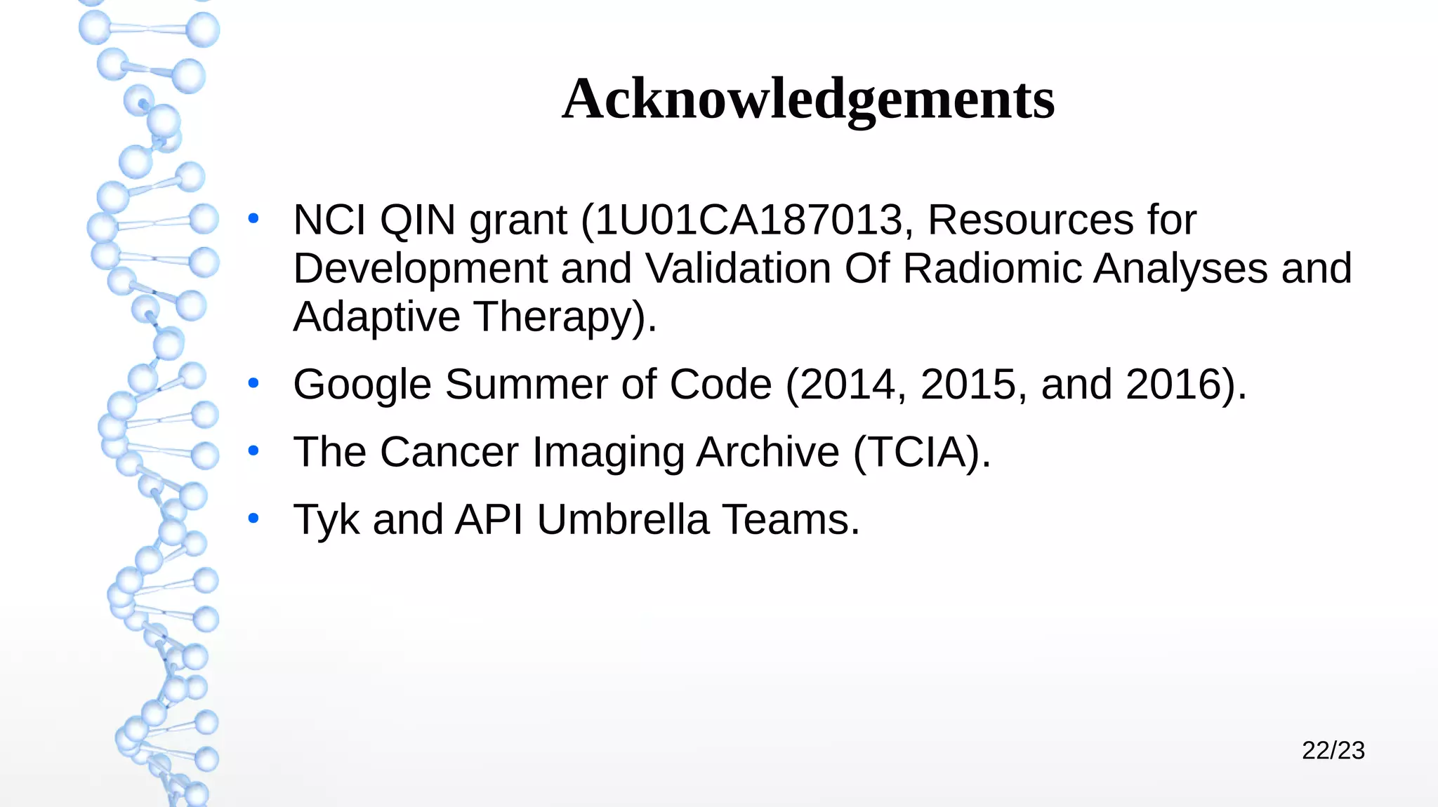 22/23
Acknowledgements
●
NCI QIN grant (1U01CA187013, Resources for
Development and Validation Of Radiomic Analyses and
Adaptive Therapy).
●
Google Summer of Code (2014, 2015, and 2016).
●
The Cancer Imaging Archive (TCIA).
●
Tyk and API Umbrella Teams.
 