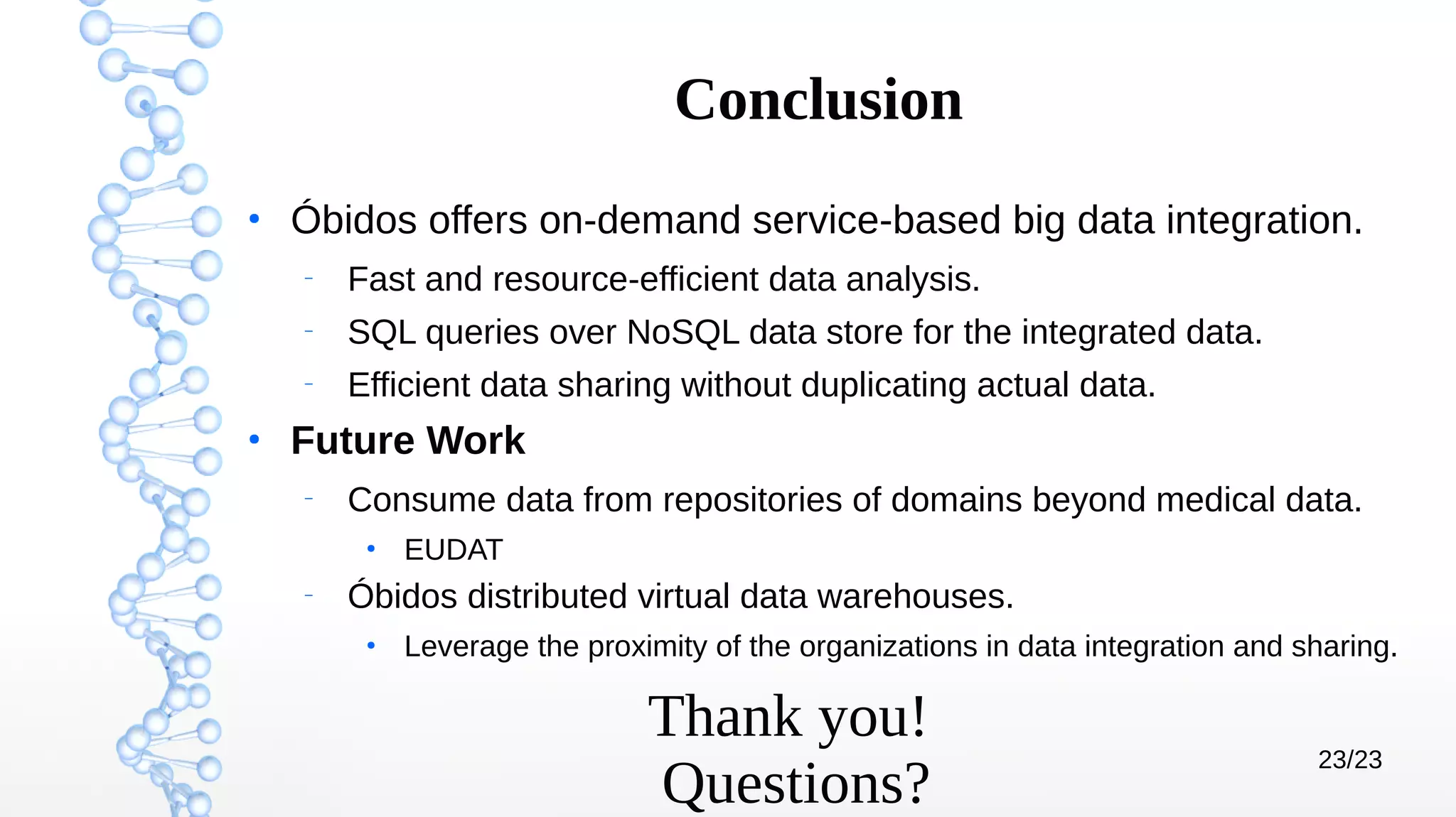 23/23
Conclusion
●
Óbidos offers on-demand service-based big data integration.
–
Fast and resource-efficient data analysis.
–
SQL queries over NoSQL data store for the integrated data.
–
Efficient data sharing without duplicating actual data.
●
Future Work
–
Consume data from repositories of domains beyond medical data.
●
EUDAT
–
Óbidos distributed virtual data warehouses.
●
Leverage the proximity of the organizations in data integration and sharing.
Thank you!
Questions?
 