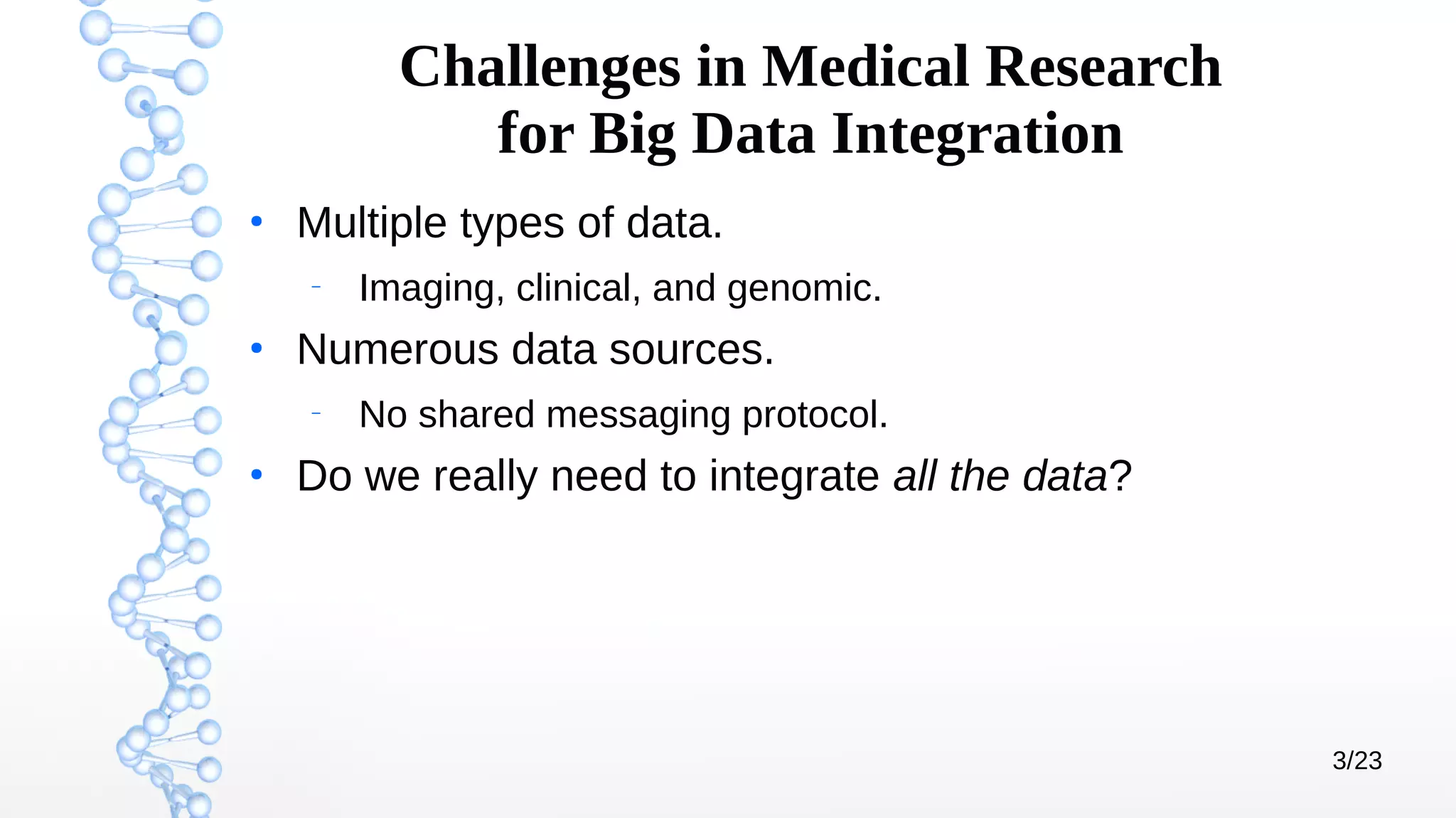 3/23
Challenges in Medical Research
for Big Data Integration
●
Multiple types of data.
–
Imaging, clinical, and genomic.
●
Numerous data sources.
–
No shared messaging protocol.
●
Do we really need to integrate all the data?
 