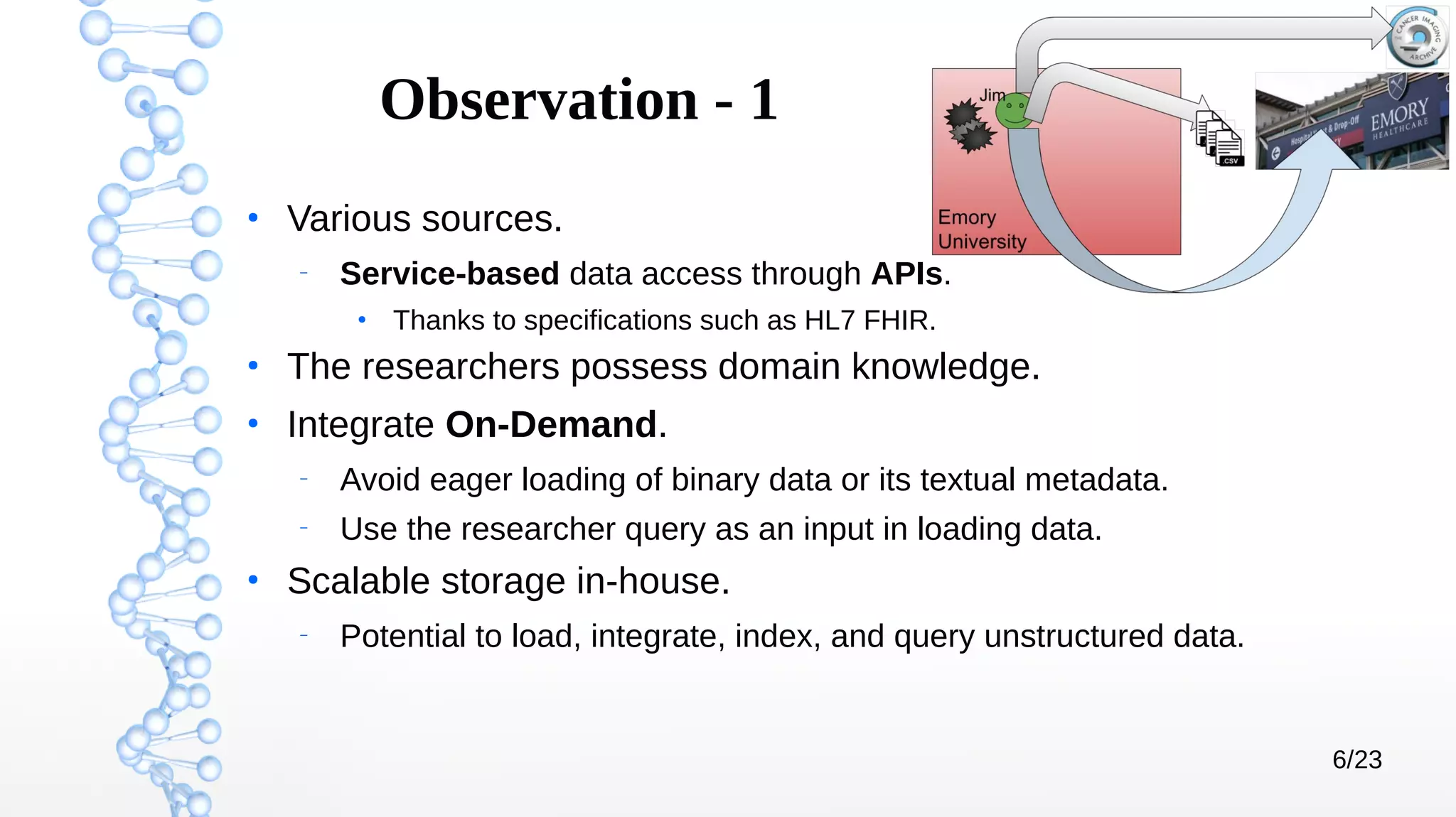 6/23
Observation - 1
●
Various sources.
–
Service-based data access through APIs.
●
Thanks to specifications such as HL7 FHIR.
●
The researchers possess domain knowledge.
●
Integrate On-Demand.
–
Avoid eager loading of binary data or its textual metadata.
–
Use the researcher query as an input in loading data.
●
Scalable storage in-house.
–
Potential to load, integrate, index, and query unstructured data.
 