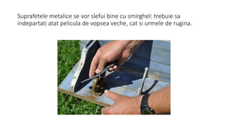 Suprafetele metalice se vor slefui bine cu smirghel: trebuie sa
indepartati atat pelicula de vopsea veche, cat si urmele de rugina.
 