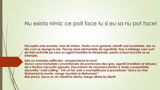 Nu exista nimic ce poti face tu si eu sa nu pot face!
Perceptia este eronata, insa de inteles. Pentru ca in general, clientii vad rezultatele, dar nu
stiu cum se ajunge la ele. Percep doar elementele de suprafata, fara a intelege care sunt
de fapt actiunile pe care un agent imobiliar le intreprinde, pentru a face lucrurile sa se
intample.
Iata un exemplu edificator : prospectarea la rece!
Atunci cand metodele conventionale de promovare dau gres, agentii imobiliari se folosesc
de o tactica mai putin agreata, insa extrem de necesara pentru a vinde o proprietate,
denumita “cold calling”. Intr-un fel, este o exemplificare a proverbului “Daca nu vine
Mohamed la munte, merge muntele la Mahomed.”
Mai precis, daca nu vin clientii la oferta, merge oferta la clienti.
 