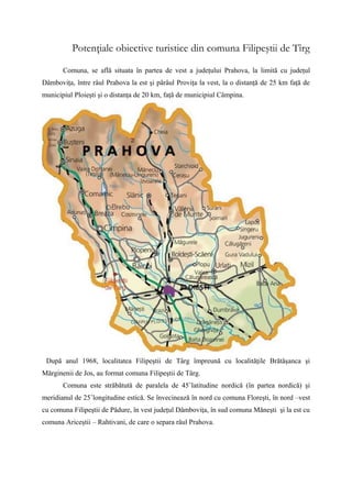 Potenţiale obiective turistice din comuna Filipeştii de Tîrg

       Comuna, se află situata în partea de vest a judeţului Prahova, la limită cu judeţul
Dâmboviţa, între râul Prahova la est şi pârâul Proviţa la vest, la o distanţă de 25 km faţă de
municipiul Ploieşti şi o distanţa de 20 km, faţă de municipiul Câmpina.




 După anul 1968, localitatea Filipeştii de Târg împreună cu localităţile Brătăşanca şi
Mărginenii de Jos, au format comuna Filipeştii de Târg.
       Comuna este străbătută de paralela de 45˚latitudine nordică (în partea nordică) şi
meridianul de 25˚longitudine estică. Se învecinează în nord cu comuna Floreşti, în nord –vest
cu comuna Filipeştii de Pădure, în vest judeţul Dâmboviţa, în sud comuna Măneşti şi la est cu
comuna Ariceştii – Rahtivani, de care o separa râul Prahova.
 