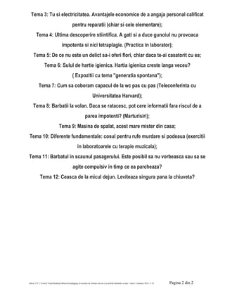 Salvat: CT C:UsersCTomaDesktopObiectivul pedagogic al cursului de formare este de a le permite barbatilor sa.doc / vineri, 8 ianuarie 2016 / 3:18 Pagina 2 din 2
Tema 3: Tu si electricitatea. Avantajele economice de a angaja personal calificat
pentru reparatii (chiar si cele elementare);
Tema 4: Ultima descoperire stiintifica. A gati si a duce gunoiul nu provoaca
impotenta si nici tetraplagie. (Practica in laborator);
Tema 5: De ce nu este un delict sa-i oferi flori, chiar daca te-ai casatorit cu ea;
Tema 6: Sulul de hartie igienica. Hartia igienica creste langa veceu?
( Expozitii cu tema "generatia spontana");
Tema 7: Cum sa coboram capacul de la wc pas cu pas (Teleconferinta cu
Universitatea Harvard);
Tema 8: Barbatii la volan. Daca se ratacesc, pot cere informatii fara riscul de a
parea impotenti? (Marturisiri);
Tema 9: Masina de spalat, acest mare mister din casa;
Tema 10: Diferente fundamentale: cosul pentru rufe murdare si podeaua (exercitii
in laboratoarele cu terapie muzicala);
Tema 11: Barbatul in scaunul pasagerului. Este posibil sa nu vorbeasca sau sa se
agite compulsiv in timp ce ea parcheaza?
Tema 12: Ceasca de la micul dejun. Leviteaza singura pana la chiuveta?
 