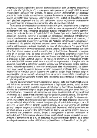 9 
progresului tehnico-ştiinţific, autorul demonstrează că, prin utilizarea procedeului tehnico-juridic “fictio juris”, o asemenea extrapolare ar fi profitabilă în sensul eficientizării aplicării legii penale. În cadrul acestei demonstraţii se apelează practic la toate actele normative extrapenale în materie de energetică, telecomu- nicaţii, decontări fără numerar, valori mobiliare etc., astfel că dezvoltarea susţi- nerii fiecărei propuneri are loc prin utilizarea tuturor mijloacelor intelectuale care contribuie la antrenarea resorturilor utile obţinerii acceptului. 
În acţiunile de importanţă cardinală orientate spre fundamentarea ştiinţifică a reformei dreptului penal se înscrie şi studiul extrem de argumentat, din cadrul monografiei de faţă, consacrat obiectelor tuturor infracţiunilor contra patrimo- niului, incriminate în cadrul Capitolului VI din Partea Specială a Codului penal al Republicii Moldova. Autorul a realizat că cercetarea obiectului infracţiunilor contra patrimoniului nu se poate limita la obiectul juridic generic al acestora, ci trebuie să cuprindă şi obiectele specifice ale faptelor infracţionale componente. În demersul său privind definirea noţiunii obiectului unei sau altei infracţiuni contra patrimoniului, autorul izbuteşte nu doar să distingă ceea “ce spune” incri- minarea concretă în privinţa obiectului juridic special, ci şi argumentează suficient că a fost distins anume sensul normativ just şi justificator. Tratând cu profun- zime şi, în acelaşi timp, cu largă deschidere şi pregnantă originalitate subiectul atât de pretenţios al uneia dintre cele mai însemnate diviziuni ale Părţii Speciale a dreptului penal, autorul vădeşte că noutatea ştiinţifică a respectivei creaţii este indubitabilă: nimeni până la ora actuală nu a prezentat o imagine atât de amplă şi elaborată a obiectelor juridice speciale ale infracţiunilor contra patrimo- niului. Valoarea aplicativă a soluţiilor identificate este incontestabilă. De aceea, este imperioasă înglobarea tuturor acestor propuneri preţioase într-o hotărâre explicativă a Plenului Curţii Supreme de Justiţie, astfel încât întregul corp al magistraţilor (şi nu numai) să beneficieze de aceste remarcabile contribuţii la unificarea practicii judiciare tinzând spre includerea precedentului în înfăptuirea actului de justiţie. 
În plină operă de modernizare a legislaţiei penale, este mai mult decât saluta- bilă iniţiativa autorului de constituţionalizare a legislaţiei penale, adică de con- stituire a unor garanţii juridico-penale drepturilor şi libertăţilor fundamentale. Pornind de la aceea că dreptul asupra proprietăţii intelectuale, proclamat în art.33 al Constituţiei, reprezintă de asemenea un drept fundamental, dl Sergiu Brînză recomandă ca şi acest drept să beneficieze de garanţii juridico-penale. Într-adevăr, nu pot să existe drepturi constituţionale mai mult sau mai puţin fundamentale. Orice relativizare în acest sens este contraindicată. Iar dacă dreptului la secretul corespondenţei, dreptului la accesul la informaţie, dreptului de a alege şi de a fi ales etc. le sunt oferite garanţii juridico-penale, de ce n-ar profita de aceleaşi garanţii dreptul asupra proprietăţii intelectuale? Expunerea vizând problematica ocrotirii penale a proprietăţii intelectuale se înscrie cu succes printre punctele de onoare ale prezentei lucrări. Drept o manifestare a stilului individual al autorului pot fi interpretate documentarea meticuloasă asupra materiei tratate, precum şi temeritatea de a nu se descuraja în faţa enormităţii sarcinii de a sonda un câmp de cercetare a cărui utilitate excepţională nu o realizează încă toţi juriştii.  
