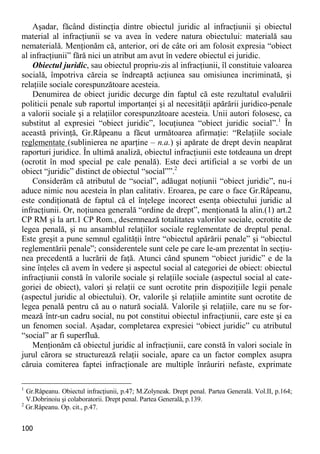 100 
Aşadar, făcând distincţia dintre obiectul juridic al infracţiunii şi obiectul material al infracţiunii se va avea în vedere natura obiectului: materială sau nematerială. Menţionăm că, anterior, ori de câte ori am folosit expresia “obiect al infracţiunii” fără nici un atribut am avut în vedere obiectul ei juridic. 
Obiectul juridic, sau obiectul propriu-zis al infracţiunii, îl constituie valoarea socială, împotriva căreia se îndreaptă acţiunea sau omisiunea incriminată, şi relaţiile sociale corespunzătoare acesteia. 
Denumirea de obiect juridic decurge din faptul că este rezultatul evaluării politicii penale sub raportul importanţei şi al necesităţii apărării juridico-penale a valorii sociale şi a relaţiilor corespunzătoare acesteia. Unii autori folosesc, ca substitut al expresiei “obiect juridic”, locuţiunea “obiect juridic social”.1 În această privinţă, Gr.Râpeanu a făcut următoarea afirmaţie: “Relaţiile sociale reglementate (sublinierea ne aparţine – n.a.) şi apărate de drept devin neapărat raporturi juridice. În ultimă analiză, obiectul infracţiunii este totdeauna un drept (ocrotit în mod special pe cale penală). Este deci artificial a se vorbi de un obiect “juridic” distinct de obiectul “social””.2 
Considerăm că atributul de “social”, adăugat noţiunii “obiect juridic”, nu-i aduce nimic nou acesteia în plan calitativ. Eroarea, pe care o face Gr.Râpeanu, este condiţionată de faptul că el înţelege incorect esenţa obiectului juridic al infracţiunii. Or, noţiunea generală “ordine de drept”, menţionată la alin.(1) art.2 CP RM şi la art.1 CP Rom., desemnează totalitatea valorilor sociale, ocrotite de legea penală, şi nu ansamblul relaţiilor sociale reglementate de dreptul penal. Este greşit a pune semnul egalităţii între “obiectul apărării penale” şi “obiectul reglementării penale”; considerentele sunt cele pe care le-am prezentat în secţiu- nea precedentă a lucrării de faţă. Atunci când spunem “obiect juridic” e de la sine înţeles că avem în vedere şi aspectul social al categoriei de obiect: obiectul infracţiunii constă în valorile sociale şi relaţiile sociale (aspectul social al cate- goriei de obiect), valori şi relaţii ce sunt ocrotite prin dispoziţiile legii penale (aspectul juridic al obiectului). Or, valorile şi relaţiile amintite sunt ocrotite de legea penală pentru că au o natură socială. Valorile şi relaţiile, care nu se for- mează într-un cadru social, nu pot constitui obiectul infracţiunii, care este şi ea un fenomen social. Aşadar, completarea expresiei “obiect juridic” cu atributul “social” ar fi superfluă. 
Menţionăm că obiectul juridic al infracţiunii, care constă în valori sociale în jurul cărora se structurează relaţii sociale, apare ca un factor complex asupra căruia comiterea faptei infracţionale are multiple înrâuriri nefaste, exprimate 
1 Gr.Râpeanu. Obiectul infracţiunii, p.47; M.Zolyneak. Drept penal. Partea Generală. Vol.II, p.164; V.Dobrinoiu şi colaboratorii. Drept penal. Partea Generală, p.139. 
2 Gr.Râpeanu. Op. cit., p.47.  