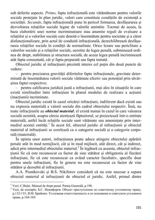 101 
sub deferite aspecte. Primo, fapta infracţională este vătămătoare pentru valorile sociale protejate în plan juridic, valori care constituie condiţiile de existenţă a societăţii. Secundo, fapta infracţională pune în pericol formarea, desfăşurarea şi dezvoltarea relaţiilor sociale legate de valorile amintite. Tocmai de aceea, la baza elaborării unei norme incriminatoare stau anumite reguli de evaluare a relaţiilor şi a valorilor sociale care denotă o însemnătate pentru societate şi a căror disfuncţionalizare, prin actul de conduită infracţională, dezechilibrează desfăşu- rarea relaţiilor sociale în condiţii de normalitate. Orice lezare sau periclitare a valorilor sociale şi a relaţiilor sociale, ocrotite de legea penală, subminează ordi- nea de drept, stabilitatea şi structura socială, de aceea legea penală incriminează atât fapta consumată, cât şi fapta preparată sau fapta tentată. 
Obiectul juridic al infracţiunii prezintă interes cel puţin din două puncte de vedere: 
– pentru precizarea gravităţii diferitelor fapte infracţionale, gravitate deter- minată de însemnătatea valorii sociale vătămate efectiv sau potenţial prin săvâr- şirea faptei respective; 
– pentru calificarea juridică justă a infracţiunii, mai ales în situaţiile în care există similitudini între infracţiuni în planul modului de realizare a acţiunii (inacţiunii) incriminate. 
Obiectul juridic există în cazul oricărei infracţiuni, indiferent dacă există sau nu expresia materială a valorii sociale din cadrul obiectului respectiv. Însă, nu toate infracţiunile au obiectul material; el există numai în cazul în care valoarea socială ocrotită, asupra căreia atentează făptuitorul, se proiectează într-o entitate materială, astfel încât relaţiile sociale sunt vătămate sau ameninţate prin inter- mediul acestei entităţi.1 În acest fel, obiectul juridic al infracţiunii şi obiectul material al infracţiunii se corelează ca o categorie socială şi o categorie corpo- rală (materială). 
În opinia unor autori, infracţiunea poate aduce atingere obiectului apărării penale atât în mod nemijlocit, cât şi în mod mijlocit, atât direct, cât şi indirect, adică prin intermediul obiectului material.2 În legătură cu aceasta, obiectul infrac- ţiunii fie că este recunoscut ca factor de sine stătător şi obligatoriu al fiecărei infracţiuni, fie că este recunoscut ca având caracter facultativ, specific doar pentru unele infracţiuni, fie în genere nu este recunoscut ca factor de sine stătător şi deosebit al infracţiunii. 
A.A. Piontkovski şi B.S. Nikiforov consideră că nu este necesar a separa obiectul material al infracţiunii de obiectul ei juridic. Astfel, primul dintre 
1 Vezi: C.Bulai. Manual de drept penal. Partea Generală, p.196. 
2 Vezi, de exemplu: Б.С. Никифоров. Объект преступления по советскому уголовному праву, p.132-133; Я.М. Брайнин. Уголовная ответственность и ее основание в советском уголовном праве, p.168-169.  