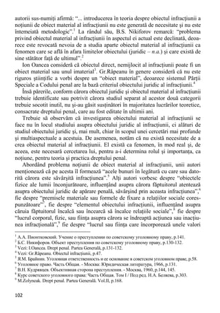 102 
autorii sus-numiţi afirmă: “... introducerea în teoria despre obiectul infracţiunii a noţiunii de obiect material al infracţiunii nu este generată de necesitate şi nu este întemeiată metodologic”.1 La rândul său, B.S. Nikiforov remarcă: “problema privind obiectul material al infracţiunii în aspectul ei actual este declinată, deoa- rece este revocată nevoia de a studia aparte obiectul material al infracţiunii ca fenomen care se află în afara limitelor obiectului (juridic – n.a.) şi care există de sine stătător faţă de ultimul”.2 
Ion Oancea consideră că obiectul direct, nemijlocit al infracţiunii poate fi un obiect material sau unul imaterial3. Gr.Râpeanu în genere consideră că nu este riguros ştiinţific a vorbi despre un “obiect material”, deoarece sistemul Părţii Speciale a Codului penal are la bază criteriul obiectului juridic al infracţiunii.4 
Însă părerile, conform cărora obiectul juridic şi obiectul material al infracţiunii trebuie identificate sau potrivit cărora studiul separat al acestor două categorii trebuie socotit inutil, nu şi-au găsit susţinători în majoritatea lucrărilor teoretice, consacrate dreptului penal, care au fost editate în ultimii ani. 
Trebuie să observăm că investigarea obiectului material al infracţiunii se face nu în locul studiului asupra obiectului juridic al infracţiunii, ci alături de studiul obiectului juridic şi, mai mult, chiar în scopul unei cercetări mai profunde şi multiaspectuale a acestuia. De asemenea, notăm că nu există necesitate de a crea obiectul material al infracţiunii. El există ca fenomen, în mod real şi, de aceea, este necesară cercetarea lui, pentru a-i determina rolul şi importanţa, ca noţiune, pentru teoria şi practica dreptului penal. 
Abordând problema noţiunii de obiect material al infracţiunii, unii autori menţionează că pe acesta îl formează “acele bunuri în legătură cu care sau dato- rită cărora este săvârşită infracţiunea”.5 Alţi autori vorbesc despre “obiectele fizice ale lumii înconjurătoare, influenţând asupra cărora făptuitorul atentează asupra obiectului juridic de apărare penală, săvârşind prin aceasta infracţiunea”,6 fie despre “premisele materiale sau formele de fixare a relaţiilor sociale cores- punzătoare”7, fie despre “elementul obiectului infracţiunii, influenţând asupra căruia făptuitorul încalcă sau încearcă să încalce relaţiile sociale”,8 fie despre “lucrul corporal, fizic, sau fiinţa asupra cărora se îndreaptă acţiunea sau inacţiu- nea infracţională”,9 fie despre “lucrul sau fiinţa care încorporează unele valori 
1 А.А. Пионтковский. Учение о преступлении по советскому уголовному праву, р.141. 
2 Б.С. Никифоров. Объект преступления по советскому уголовному праву, p.130-132. 
3 Vezi: I.Oancea. Drept penal. Partea Generală, p.131-132. 
4 Vezi: Gr.Râpeanu. Obiectul infracţiunii, p.47. 
5 Я.М. Брайнин. Уголовная ответственность и ее основание в советском уголовном праве, р.58. 
6 Уголовное право. Часть Общая. - Москва: Юридическая литература, 1966, р.131. 
7 В.Н. Кудрявцев. Объективная сторона преступления. - Москва, 1960, р.144, 145. 
8 Курс советского уголовного права: Часть Общая. Том I / Под ред. Н.А. Беляева, р.303. 
9 M.Zolyneak. Drept penal. Partea Generală. Vol.II, p.168.  