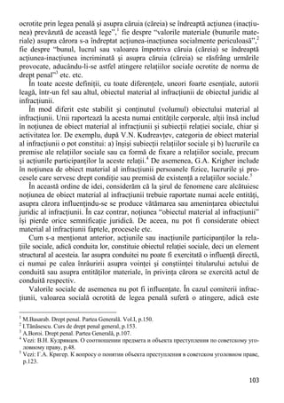 103 
ocrotite prin legea penală şi asupra căruia (căreia) se îndreaptă acţiunea (inacţiu- nea) prevăzută de această lege”,1 fie despre “valorile materiale (bunurile mate- riale) asupra cărora s-a îndreptat acţiunea-inacţiunea socialmente periculoasă”,2 fie despre “bunul, lucrul sau valoarea împotriva căruia (căreia) se îndreaptă acţiunea-inacţiunea incriminată şi asupra căruia (căreia) se răsfrâng urmările provocate, aducându-li-se astfel atingere relaţiilor sociale ocrotite de norma de drept penal”3 etc. etc. 
În toate aceste definiţii, cu toate diferenţele, uneori foarte esenţiale, autorii leagă, într-un fel sau altul, obiectul material al infracţiunii de obiectul juridic al infracţiunii. 
În mod diferit este stabilit şi conţinutul (volumul) obiectului material al infracţiunii. Unii raportează la acesta numai entităţile corporale, alţii însă includ în noţiunea de obiect material al infracţiunii şi subiecţii relaţiei sociale, chiar şi activitatea lor. De exemplu, după V.N. Kudreavţev, categoria de obiect material al infracţiunii o pot constitui: a) înşişi subiecţii relaţiilor sociale şi b) lucrurile ca premise ale relaţiilor sociale sau ca formă de fixare a relaţiilor sociale, precum şi acţiunile participanţilor la aceste relaţii.4 De asemenea, G.A. Krigher include în noţiunea de obiect material al infracţiunii persoanele fizice, lucrurile şi pro- cesele care servesc drept condiţie sau premisă de existenţă a relaţiilor sociale.5 
În această ordine de idei, considerăm că la şirul de fenomene care alcătuiesc noţiunea de obiect material al infracţiunii trebuie raportate numai acele entităţi, asupra cărora influenţindu-se se produce vătămarea sau ameninţarea obiectului juridic al infracţiunii. În caz contrar, noţiunea “obiectul material al infracţiunii” îşi pierde orice semnificaţie juridică. De aceea, nu pot fi considerate obiect material al infracţiunii faptele, procesele etc. 
Cum s-a menţionat anterior, acţiunile sau inacţiunile participanţilor la rela- ţiile sociale, adică conduita lor, constituie obiectul relaţiei sociale, deci un element structural al acesteia. Iar asupra conduitei nu poate fi exercitată o influenţă directă, ci numai pe calea înrâuririi asupra voinţei şi conştiinţei titularului actului de conduită sau asupra entităţilor materiale, în privinţa cărora se exercită actul de conduită respectiv. 
Valorile sociale de asemenea nu pot fi influenţate. În cazul comiterii infrac- ţiunii, valoarea socială ocrotită de legea penală suferă o atingere, adică este 
1 M.Basarab. Drept penal. Partea Generală. Vol.I, p.150. 
2 I.Tănăsescu. Curs de drept penal general, p.153. 
3 A.Boroi. Drept penal. Partea Generală, p.107. 
4 Vezi: В.Н. Кудрявцев. О соотношении предмета и объекта преступления по советскому уго- ловному праву, р.48. 
5 Vezi: Г.А. Кригер. К вопросу о понятии объекта преступления в советском уголовном праве, p.123.  