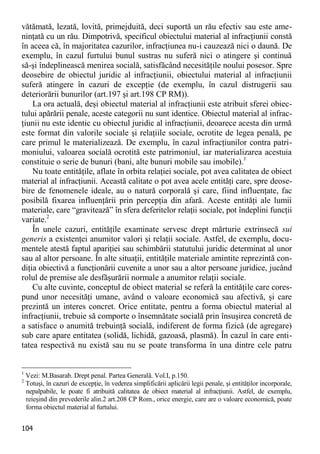 104 
vătămată, lezată, lovită, primejduită, deci suportă un rău efectiv sau este ame- ninţată cu un rău. Dimpotrivă, specificul obiectului material al infracţiunii constă în aceea că, în majoritatea cazurilor, infracţiunea nu-i cauzează nici o daună. De exemplu, în cazul furtului bunul sustras nu suferă nici o atingere şi continuă să-şi îndeplinească menirea socială, satisfăcând necesităţile noului posesor. Spre deosebire de obiectul juridic al infracţiunii, obiectului material al infracţiunii suferă atingere în cazuri de excepţie (de exemplu, în cazul distrugerii sau deteriorării bunurilor (art.197 şi art.198 CP RM)). 
La ora actuală, deşi obiectul material al infracţiunii este atribuit sferei obiec- tului apărării penale, aceste categorii nu sunt identice. Obiectul material al infrac- ţiunii nu este identic cu obiectul juridic al infracţiunii, deoarece acesta din urmă este format din valorile sociale şi relaţiile sociale, ocrotite de legea penală, pe care primul le materializează. De exemplu, în cazul infracţiunilor contra patri- moniului, valoarea socială ocrotită este patrimoniul, iar materializarea acestuia constituie o serie de bunuri (bani, alte bunuri mobile sau imobile).1 
Nu toate entităţile, aflate în orbita relaţiei sociale, pot avea calitatea de obiect material al infracţiunii. Această calitate o pot avea acele entităţi care, spre deose- bire de fenomenele ideale, au o natură corporală şi care, fiind influenţate, fac posibilă fixarea influenţării prin percepţia din afară. Aceste entităţi ale lumii materiale, care “gravitează” în sfera deferitelor relaţii sociale, pot îndeplini funcţii variate.2 
În unele cazuri, entităţile examinate servesc drept mărturie extrinsecă sui generis a existenţei anumitor valori şi relaţii sociale. Astfel, de exemplu, docu- mentele atestă faptul apariţiei sau schimbării statutului juridic determinat al unor sau al altor persoane. În alte situaţii, entităţile materiale amintite reprezintă con- diţia obiectivă a funcţionării cuvenite a unor sau a altor persoane juridice, jucând rolul de premise ale desfăşurării normale a anumitor relaţii sociale. 
Cu alte cuvinte, conceptul de obiect material se referă la entităţile care cores- pund unor necesităţi umane, având o valoare economică sau afectivă, şi care prezintă un interes concret. Orice entitate, pentru a forma obiectul material al infracţiunii, trebuie să comporte o însemnătate socială prin însuşirea concretă de a satisface o anumită trebuinţă socială, indiferent de forma fizică (de agregare) sub care apare entitatea (solidă, lichidă, gazoasă, plasmă). În cazul în care enti- tatea respectivă nu există sau nu se poate transforma în una dintre cele patru 
1 Vezi: M.Basarab. Drept penal. Partea Generală. Vol.I, p.150. 
2 Totuşi, în cazuri de excepţie, în vederea simplificării aplicării legii penale, şi entităţilor incorporale, nepalpabile, le poate fi atribuită calitatea de obiect material al infracţiunii. Astfel, de exemplu, reieşind din prevederile alin.2 art.208 CP Rom., orice energie, care are o valoare economică, poate forma obiectul material al furtului.  