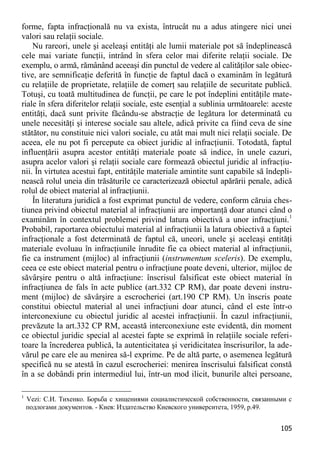105 
forme, fapta infracţională nu va exista, întrucât nu a adus atingere nici unei valori sau relaţii sociale. 
Nu rareori, unele şi aceleaşi entităţi ale lumii materiale pot să îndeplinească cele mai variate funcţii, intrând în sfera celor mai diferite relaţii sociale. De exemplu, o armă, rămânând aceeaşi din punctul de vedere al calităţilor sale obiec- tive, are semnificaţie deferită în funcţie de faptul dacă o examinăm în legătură cu relaţiile de proprietate, relaţiile de comerţ sau relaţiile de securitate publică. Totuşi, cu toată multitudinea de funcţii, pe care le pot îndeplini entităţile mate- riale în sfera diferitelor relaţii sociale, este esenţial a sublinia următoarele: aceste entităţi, dacă sunt privite făcându-se abstracţie de legătura lor determinată cu unele necesităţi şi interese sociale sau altele, adică privite ca fiind ceva de sine stătător, nu constituie nici valori sociale, cu atât mai mult nici relaţii sociale. De aceea, ele nu pot fi percepute ca obiect juridic al infracţiunii. Totodată, faptul influenţării asupra acestor entităţi materiale poate să indice, în unele cazuri, asupra acelor valori şi relaţii sociale care formează obiectul juridic al infracţiu- nii. În virtutea acestui fapt, entităţile materiale amintite sunt capabile să îndepli- nească rolul uneia din trăsăturile ce caracterizează obiectul apărării penale, adică rolul de obiect material al infracţiunii. 
În literatura juridică a fost exprimat punctul de vedere, conform căruia ches- tiunea privind obiectul material al infracţiunii are importanţă doar atunci când o examinăm în contextul problemei privind latura obiectivă a unor infracţiuni.1 Probabil, raportarea obiectului material al infracţiunii la latura obiectivă a faptei infracţionale a fost determinată de faptul că, uneori, unele şi aceleaşi entităţi materiale evoluau în infracţiunile înrudite fie ca obiect material al infracţiunii, fie ca instrument (mijloc) al infracţiunii (instrumentum sceleris). De exemplu, ceea ce este obiect material pentru o infracţiune poate deveni, ulterior, mijloc de săvârşire pentru o altă infracţiune: înscrisul falsificat este obiect material în infracţiunea de fals în acte publice (art.332 CP RM), dar poate deveni instru- ment (mijloc) de săvârşire a escrocheriei (art.190 CP RM). Un înscris poate constitui obiectul material al unei infracţiuni doar atunci, când el este într-o interconexiune cu obiectul juridic al acestei infracţiunii. În cazul infracţiunii, prevăzute la art.332 CP RM, această interconexiune este evidentă, din moment ce obiectul juridic special al acestei fapte se exprimă în relaţiile sociale referi- toare la încrederea publică, la autenticitatea şi veridicitatea înscrisurilor, la ade- vărul pe care ele au menirea să-l exprime. Pe de altă parte, o asemenea legătură specifică nu se atestă în cazul escrocheriei: menirea înscrisului falsificat constă în a se dobândi prin intermediul lui, într-un mod ilicit, bunurile altei persoane, 
1 Vezi: С.И. Тихенко. Борьба с хищениями социалистической собственности, связанными с подлогами документов. - Киев: Издательство Киевского университета, 1959, р.49.  