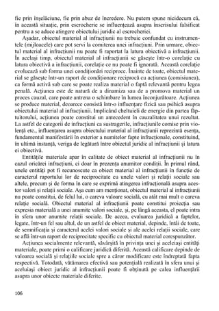 106 
fie prin înşelăciune, fie prin abuz de încredere. Nu putem spune nicidecum că, în această situaţie, prin escrocherie se influenţează asupra înscrisului falsificat pentru a se aduce atingere obiectului juridic al escrocheriei. 
Aşadar, obiectul material al infracţiunii nu trebuie confundat cu instrumen- tele (mijloacele) care pot servi la comiterea unei infracţiuni. Prin urmare, obiec- tul material al infracţiunii nu poate fi raportat la latura obiectivă a infracţiunii. În acelaşi timp, obiectul material al infracţiunii se găseşte într-o corelaţie cu latura obiectivă a infracţiunii, corelaţie ce nu poate fi ignorată. Această corelaţie evoluează sub forma unei condiţionări reciproce. Înainte de toate, obiectul mate- rial se găseşte într-un raport de condiţionare reciprocă cu acţiunea (comisiunea), ca formă activă sub care se poate realiza material o faptă relevantă pentru legea penală. Acţiunea este de natură de a dinamiza sau de a promova material un proces cauzal, care poate antrena o schimbare în lumea înconjurătoare. Acţiunea se produce material, deoarece consistă într-o influenţare fizică sau psihică asupra obiectului material al infracţiunii. Implicând cheltuieli de energie din partea făp- tuitorului, acţiunea poate constitui un antecedent în cauzalitatea unui rezultat. La astfel de categorii de infracţiuni ca sustragerile, infracţiunile comise prin vio- lenţă etc., influenţarea asupra obiectului material al infracţiunii reprezintă esenţa, fundamentul manifestării în exterior a numitelor fapte infracţionale, constituind, în ultimă instanţă, veriga de legătură între obiectul juridic al infracţiunii şi latura ei obiectivă. 
Entităţile materiale apar în calitate de obiect material al infracţiunii nu în cazul oricărei infracţiuni, ci doar în prezenţa anumitor condiţii. În primul rând, unele entităţi pot fi recunoscute ca obiect material al infracţiunii în funcţie de caracterul raportului lor de reciprocitate cu unele valori şi relaţii sociale sau altele, precum şi de forma în care se exprimă atingerea infracţională asupra aces- tor valori şi relaţii sociale. Aşa cum am menţionat, obiectul material al infracţiunii nu poate constitui, de felul lui, o careva valoare socială, cu atât mai mult o careva relaţie socială. Obiectul material al infracţiunii poate constitui proiecţia sau expresia materială a unei anumite valori sociale, şi, pe lângă aceasta, el poate intra în sfera unor anumite relaţii sociale. De aceea, evaluarea juridică a faptelor, legate, într-un fel sau altul, de un astfel de obiect material, depinde, întâi de toate, de semnificaţia şi caracterul acelei valori sociale şi ale acelei relaţii sociale, care se află într-un raport de reciprocitate specific cu obiectul material corespunzător. 
Acţiunea socialmente relevantă, săvârşită în privinţa unei şi aceleiaşi entităţi materiale, poate primi o calificare juridică diferită. Această calificare depinde de valoarea socială şi relaţiile sociale spre a căror modificare este îndreptată fapta respectivă. Totodată, vătămarea efectivă sau potenţială realizată în sfera unui şi aceluiaşi obiect juridic al infracţiunii poate fi obţinută pe calea influenţării asupra unor obiecte materiale diferite.  