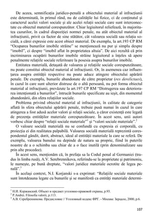 107 
De aceea, semnificaţia juridico-penală a obiectului material al infracţiunii este determinată, în primul rând, nu de calităţile lui fizice, ci de conţinutul şi caracterul acelei valori sociale şi ale acelei relaţii sociale care sunt interconec- tate cu obiectul material corespunzător. Chiar legiuitorul reliefează, în majorita- tea cazurilor, în cadrul dispoziţiei normei penale, nu atât obiectul material al infracţiunii, privit ca factor de sine stătător, cât valoarea socială sau relaţia so- cială, a cărei expresie este acest obiect material. De exemplu, la art.193 CP RM “Ocuparea bunurilor imobile străine” se menţionează nu pur şi simplu despre “imobil”, ci despre “imobil aflat în proprietatea altuia”. De aici rezultă că prin incriminarea ocupării bunurilor imobile străine legiuitorul a înţeles să apere penalmente relaţiile sociale referitoare la posesia asupra bunurilor imobile. 
Entitatea materială, detaşată de valoarea şi relaţiile sociale corespunzătoare, nu poate constitui obiectul material al infracţiunii. Or, în asemenea caz influen- ţarea asupra entităţii respective nu poate aduce atingere obiectului apărării penale. De exemplu, bunurile abandonate de către proprietar (res derelictaes), în cazul în care sunt ulterior distruse de o altă persoană, nu pot forma obiectul material al infracţiunii, prevăzute la art.197 CP RM “Distrugerea sau deteriora- rea intenţionată a bunurilor”, întrucât bunurile specificate au ieşit, din momentul abandonării, din sfera relaţiilor sociale. 
Problema privind obiectul material al infracţiunii, în calitate de categorie aflată în sfera obiectului apărării penale, trebuie pusă numai în cazul în care atingerea a fost adusă acelor valori şi relaţii sociale, a căror existenţă este legată de prezenţa entităţilor materiale corespunzătoare. În acest sens, unii autori vorbesc chiar despre “relaţii sociale materiale”1 şi “valori sociale materiale”.2 
O valoare socială materială nu se confundă cu expresia ei corporală, cu proiecţia ei din realitatea palpabilă. Valoarea socială materială reprezintă cores- pondentul gândit, dorit, abstract, ideal al entităţii materiale la care se referă. De exemplu, valoarea banului nu depinde de natura sa proprie, fiind în puterile noastre de a o schimba sau chiar de a o face inutilă (prin denominalizare sau prin alte procedee). 
În acest sens, menţionăm că, în prefaţa sa la Codul penal al Germaniei (tra- dus în limba rusă), A.V. Serebrennikova, referindu-se la proprietate şi patrimoniu, le numeşte, pe bună dreptate, “valori juridice materiale ocrotite de legea pe- nală”.3 
În acelaşi context, N.I. Korjanski s-a exprimat: “Relaţiile sociale materiale sunt întotdeauna legate cu bunurile şi se manifestă ca entităţi materiale determi- 
1 Н.И. Коржанский. Объект и предмет уголовно-правовой охраны, р.93. 
2 P.Andrei. Filosofia valorii, p.113. 
3 А.В. Серебренникова. Предисловие // Уголовный кодекс ФРГ. - Москва: Зерцало, 2000, p.6.  