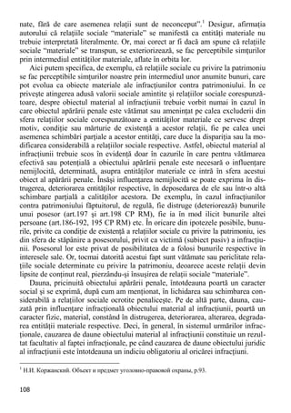 108 
nate, fără de care asemenea relaţii sunt de neconceput”.1 Desigur, afirmaţia autorului că relaţiile sociale “materiale” se manifestă ca entităţi materiale nu trebuie interpretată literalmente. Or, mai corect ar fi dacă am spune că relaţiile sociale “materiale” se transpun, se exteriorizează, se fac perceptibile simţurilor prin intermediul entităţilor materiale, aflate în orbita lor. 
Aici putem specifica, de exemplu, că relaţiile sociale cu privire la patrimoniu se fac perceptibile simţurilor noastre prin intermediul unor anumite bunuri, care pot evolua ca obiecte materiale ale infracţiunilor contra patrimoniului. În ce priveşte atingerea adusă valorii sociale amintite şi relaţiilor sociale corespunză- toare, despre obiectul material al infracţiunii trebuie vorbit numai în cazul în care obiectul apărării penale este vătămat sau ameninţat pe calea excluderii din sfera relaţiilor sociale corespunzătoare a entităţilor materiale ce servesc drept motiv, condiţie sau mărturie de existenţă a acestor relaţii, fie pe calea unei asemenea schimbări parţiale a acestor entităţi, care duce la dispariţia sau la mo- dificarea considerabilă a relaţiilor sociale respective. Astfel, obiectul material al infracţiunii trebuie scos în evidenţă doar în cazurile în care pentru vătămarea efectivă sau potenţială a obiectului apărării penale este necesară o influenţare nemijlocită, determinată, asupra entităţilor materiale ce intră în sfera acestui obiect al apărării penale. Însăşi influenţarea nemijlocită se poate exprima în dis- trugerea, deteriorarea entităţilor respective, în deposedarea de ele sau într-o altă schimbare parţială a calităţilor acestora. De exemplu, în cazul infracţiunilor contra patrimoniului făptuitorul, de regulă, fie distruge (deteriorează) bunurile unui posesor (art.197 şi art.198 CP RM), fie ia în mod ilicit bunurile altei persoane (art.186-192, 195 CP RM) etc. În oricare din ipotezele posibile, bunu- rile, privite ca condiţie de existenţă a relaţiilor sociale cu privire la patrimoniu, ies din sfera de stăpânire a posesorului, privit ca victimă (subiect pasiv) a infracţiu- nii. Posesorul lor este privat de posibilitatea de a folosi bunurile respective în interesele sale. Or, tocmai datorită acestui fapt sunt vătămate sau periclitate rela- ţiile sociale determinate cu privire la patrimoniu, deoarece aceste relaţii devin lipsite de conţinut real, pierzându-şi însuşirea de relaţii sociale “materiale”. 
Dauna, pricinuită obiectului apărării penale, întotdeauna poartă un caracter social şi se exprimă, după cum am menţionat, în lichidarea sau schimbarea con- siderabilă a relaţiilor sociale ocrotite penaliceşte. Pe de altă parte, dauna, cau- zată prin influenţare infracţională obiectului material al infracţiunii, poartă un caracter fizic, material, constând în distrugerea, deteriorarea, alterarea, degrada- rea entităţii materiale respective. Deci, în general, în sistemul urmărilor infrac- ţionale, cauzarea de daune obiectului material al infracţiunii constituie un rezul- tat facultativ al faptei infracţionale, pe când cauzarea de daune obiectului juridic al infracţiunii este întotdeauna un indiciu obligatoriu al oricărei infracţiuni. 
1 Н.И. Коржанский. Объект и предмет уголовно-правовой охраны, p.93.  