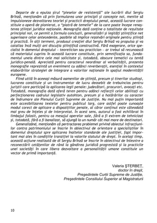 10 
Departe de a epuiza şirul “pieselor de rezistenţă” ale lucrării dlui Sergiu Brînză, menţionăm că prin formularea unor principii şi concepte noi, menite să impulsioneze dezvoltarea teoriei şi practicii dreptului penal, această lucrare con- stituie o operă de pionierat, o “piatră de temelie” de la care poate începe renaş- terea ştiinţei juridice naţionale. Monografia dată conţine o totalitate de rezultate principial noi, ce permit a formula concluzii, generalizări şi legităţi ştiinţifice net superioare celor antecedente, pasibile să implice rezolvări originale pentru ştiinţă şi practică. În alţi termeni, produsul creaţiei dlui Sergiu Brînză va propulsa şi va cataliza încă mulţi ani discuţia ştiinţifică constructivă. Fără exagerare, orice spe- cialist în domeniul dreptului – teoretician sau practician – ar trebui să recunoască că materialul cuprins în această lucrare constituie, prin semnificaţia sa, funda- mentul uneia dintre cele mai solicitate şi, totodată, obscure tematici cu tentă juridico-penală. Apreciată pentru caracterul neordinar al verbalităţii, prezenta monografie reprezintă un eveniment cu adânci reverberaţii, esenţial în contextul elaborărilor strategiei de integrare a valorilor naţionale în spaţiul modernităţii europene. 
Fiind utilă în aceeaşi măsură oamenilor de ştiinţă, precum şi tinerilor studioşi, lucrarea constituie şi un instrumentar de lucru deosebit de trebuincios pentru juriştii care participă la aplicarea legii penale: judecători, procurori, avocaţi etc. Totodată, monografia dată oferă teren pentru adânci reflecţii celor abilitaţi cu perfecţionarea cadrului legislativ autohton, precum şi a hotărârilor cu caracter de îndrumare ale Plenului Curţii Supreme de Justiţie. Nu mai puţin importantă este accesibilizarea textelor pentru publicul larg, care astfel poate cunoaşte modul corect de aplicare a dispoziţiilor penale, al căror conţinut este câteodată mai greu de înţeles şi de interpretat. În acest sens, autorul a fost echilibrat în limbajul folosit, pentru ca mesajul operelor sale, fără a fi extrem de tehnicizat şi, totodată, fără a fi banalizat, să ajungă la un număr cât mai mare de destinatari. 
Generalizând, menţionăm că pertractarea problemei privind obiectul infracţiuni- lor contra patrimoniului se înscrie în obiectivul de orientare a specialiştilor în domeniul dreptului spre aplicarea înaltelor standarde ale justiţiei, fapt impor- tant mai ales în condiţiile tranziţiei la valorile statului de drept. În acelaşi timp, această acţiune realizată de dl Sergiu Brînză se înscrie în obiectivul de înlesnire a reconectării cetăţenilor de rând la gândirea juridică progresistă şi la practicile unei societăţi în care libera dezvoltare a personalităţii umane constituie un vector de primă importanţă. 
Valeria ŞTERBEŢ, 
doctor în drept, 
Preşedintele Curţii Supreme de Justiţie, 
Preşedintele Consiliului Superior al Magistraturii 
 