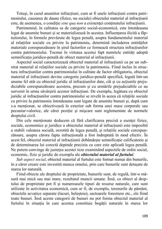 109 
Totuşi, în cazul anumitor infracţiuni, cum ar fi unele infracţiuni contra patri- moniului, cauzarea de daune (fizice, nu sociale) obiectului material al infracţiunii este, de asemenea, o condiţie sine qua non a existenţei conţinutului infracţiunii. 
Patrimoniul, în calitatea sa de categorie social-economică, este întotdeauna legat de anumite bunuri şi se materializează în acestea. Influenţarea ilicită a făp- tuitorului, în formele prevăzute de legea penală, asupra fundamentului material al relaţiilor sociale cu privire la patrimoniu, determină includerea entităţilor materiale corespunzătoare în şirul factorilor ce formează structura infracţiunilor contra patrimoniului. Tocmai în virtutea acestui fapt numitele entităţi adoptă semnificaţia juridico-penală de obiect material al infracţiunii. 
Aspectul social caracterizează obiectul material al infracţiunii ca pe un sub- strat material al relaţiilor sociale cu privire la patrimoniu. Fiind inclus în struc- tura infracţiunilor contra patrimoniului în calitate de factor obligatoriu, obiectul material al infracţiunii devine categorie juridico-penală specifică, legată într-un anume fel atât cu obiectul juridic al infracţiunilor date, cât şi cu acţiunile preju- diciabile corespunzătoare acestora, precum şi cu urmările prejudiciabile ce au survenit în urma săvârşirii acestor infracţiuni. De exemplu, legătura cu obiectul juridic al infracţiunilor contra patrimoniului se revelă în aceea că relaţiile sociale cu privire la patrimoniu întotdeauna sunt legate de anumite bunuri şi, după cum s-a menţionat, se obiectivează în exterior sub forma unei mase corporale sau pecuniar-valorice, ale cărei poziţie şi mişcare sunt reglementate de normele dreptului civil. 
Din cele menţionate deducem că fără clarificarea precisă a esenţei fizice, sociale, economice şi juridice a obiectului material al infracţiunii este imposibil a stabili valoarea socială, ocrotită de legea penală, şi relaţiile sociale corespun- zătoare, asupra cărora fapta infracţională a fost îndreptată în mod efectiv. În acest fel, obiectul material al infracţiunii dobândeşte semnificaţie calificatorie şi de determinarea lui corectă depinde precizia cu care este aplicată legea penală. Ne putem convinge de justeţea acestei teze examinând aspectele de ordin social, economic, fizic şi juridic de exemplu ale obiectului material al furtului. 
Sub aspect social, obiectul material al furtului este format numai din bunurile, în a căror creare este investită munca omului, prin care bunurile sunt detaşate de starea lor naturală. 
Fiind obiecte ale dreptului de proprietate, bunurile sunt, de regulă, într-o mă- sură mai mică sau mai mare, rezultatul muncii umane. Însă, ca obiect al drep- tului de proprietate pot fi şi numeroasele tipuri de resurse naturale, care sunt utilizate în activitatea economică, cum ar fi, de exemplu, terenurile de pământ, obiectele acvatice separate (lacuri, heleşteie), sectoarele forestiere etc., ele fiind toate bunuri. Însă aceste categorii de bunuri nu pot forma obiectul material al furtului în situaţia în care acestea constituie bogăţii naturale în starea lor  