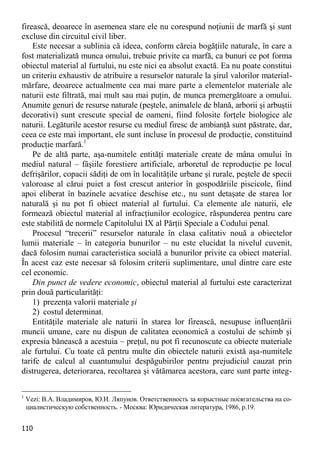 110 
firească, deoarece în asemenea stare ele nu corespund noţiunii de marfă şi sunt excluse din circuitul civil liber. 
Este necesar a sublinia că ideea, conform căreia bogăţiile naturale, în care a fost materializată munca omului, trebuie privite ca marfă, ca bunuri ce pot forma obiectul material al furtului, nu este nici ea absolut exactă. Ea nu poate constitui un criteriu exhaustiv de atribuire a resurselor naturale la şirul valorilor material- mărfare, deoarece actualmente cea mai mare parte a elementelor materiale ale naturii este filtrată, mai mult sau mai puţin, de munca premergătoare a omului. Anumite genuri de resurse naturale (peştele, animalele de blană, arborii şi arbuştii decorativi) sunt crescute special de oameni, fiind folosite forţele biologice ale naturii. Legăturile acestor resurse cu mediul firesc de ambianţă sunt păstrate, dar, ceea ce este mai important, ele sunt incluse în procesul de producţie, constituind producţie marfară.1 
Pe de altă parte, aşa-numitele entităţi materiale create de mâna omului în mediul natural – fâşiile forestiere artificiale, arboretul de reproducţie pe locul defrişărilor, copacii sădiţi de om în localităţile urbane şi rurale, peştele de specii valoroase al cărui puiet a fost crescut anterior în gospodăriile piscicole, fiind apoi eliberat în bazinele acvatice deschise etc., nu sunt detaşate de starea lor naturală şi nu pot fi obiect material al furtului. Ca elemente ale naturii, ele formează obiectul material al infracţiunilor ecologice, răspunderea pentru care este stabilită de normele Capitolului IX al Părţii Speciale a Codului penal. 
Procesul “trecerii” resurselor naturale în clasa calitativ nouă a obiectelor lumii materiale – în categoria bunurilor – nu este elucidat la nivelul cuvenit, dacă folosim numai caracteristica socială a bunurilor privite ca obiect material. În acest caz este necesar să folosim criterii suplimentare, unul dintre care este cel economic. 
Din punct de vedere economic, obiectul material al furtului este caracterizat prin două particularităţi: 
1) prezenţa valorii materiale şi 
2) costul determinat. 
Entităţile materiale ale naturii în starea lor firească, nesupuse influenţării muncii umane, care nu dispun de calitatea economică a costului de schimb şi expresia bănească a acestuia – preţul, nu pot fi recunoscute ca obiecte materiale ale furtului. Cu toate că pentru multe din obiectele naturii există aşa-numitele tarife de calcul al cuantumului despăgubirilor pentru prejudiciul cauzat prin distrugerea, deteriorarea, recoltarea şi vătămarea acestora, care sunt parte integ- 
1 Vezi: В.А. Владимиров, Ю.И. Ляпунов. Ответственность за корыстные посягательства на со- циалистическую собственность. - Москва: Юридическая литература, 1986, p.19.  