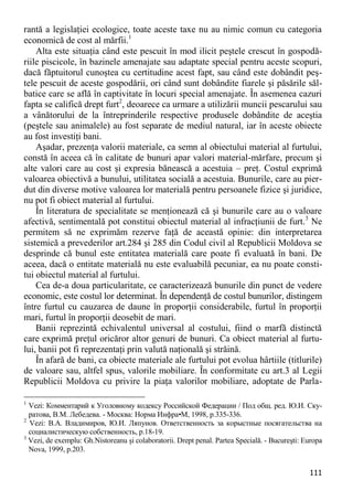 111 
rantă a legislaţiei ecologice, toate aceste taxe nu au nimic comun cu categoria economică de cost al mărfii.1 
Alta este situaţia când este pescuit în mod ilicit peştele crescut în gospodă- riile piscicole, în bazinele amenajate sau adaptate special pentru aceste scopuri, dacă făptuitorul cunoştea cu certitudine acest fapt, sau când este dobândit peş- tele pescuit de aceste gospodării, ori când sunt dobândite fiarele şi păsările săl- batice care se află în captivitate în locuri special amenajate. În asemenea cazuri fapta se califică drept furt2, deoarece ca urmare a utilizării muncii pescarului sau a vânătorului de la întreprinderile respective produsele dobândite de aceştia (peştele sau animalele) au fost separate de mediul natural, iar în aceste obiecte au fost investiţi bani. 
Aşadar, prezenţa valorii materiale, ca semn al obiectului material al furtului, constă în aceea că în calitate de bunuri apar valori material-mărfare, precum şi alte valori care au cost şi expresia bănească a acestuia – preţ. Costul exprimă valoarea obiectivă a bunului, utilitatea socială a acestuia. Bunurile, care au pier- dut din diverse motive valoarea lor materială pentru persoanele fizice şi juridice, nu pot fi obiect material al furtului. 
În literatura de specialitate se menţionează că şi bunurile care au o valoare afectivă, sentimentală pot constitui obiectul material al infracţiunii de furt.3 Ne permitem să ne exprimăm rezerve faţă de această opinie: din interpretarea sistemică a prevederilor art.284 şi 285 din Codul civil al Republicii Moldova se desprinde că bunul este entitatea materială care poate fi evaluată în bani. De aceea, dacă o entitate materială nu este evaluabilă pecuniar, ea nu poate consti- tui obiectul material al furtului. 
Cea de-a doua particularitate, ce caracterizează bunurile din punct de vedere economic, este costul lor determinat. În dependenţă de costul bunurilor, distingem între furtul cu cauzarea de daune în proporţii considerabile, furtul în proporţii mari, furtul în proporţii deosebit de mari. 
Banii reprezintă echivalentul universal al costului, fiind o marfă distinctă care exprimă preţul oricăror altor genuri de bunuri. Ca obiect material al furtu- lui, banii pot fi reprezentaţi prin valută naţională şi străină. 
În afară de bani, ca obiecte materiale ale furtului pot evolua hârtiile (titlurile) de valoare sau, altfel spus, valorile mobiliare. În conformitate cu art.3 al Legii Republicii Moldova cu privire la piaţa valorilor mobiliare, adoptate de Parla- 
1 Vezi: Комментарий к Уголовному кодексу Российской Федерации / Под общ. ред. Ю.И. Ску- ратова, В.М. Лебедева. - Москва: Норма Инфра•М, 1998, p.335-336. 
2 Vezi: В.А. Владимиров, Ю.И. Ляпунов. Ответственность за корыстные посягательства на социалистическую собственность, p.18-19. 
3 Vezi, de exemplu: Gh.Nistoreanu şi colaboratorii. Drept penal. Partea Specială. - Bucureşti: Europa Nova, 1999, p.203.  