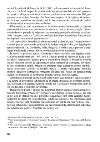 112 
mentul Republicii Moldova la 18.11.19981, valoarea mobiliară este titlul finan- ciar care confirmă drepturile patrimoniale sau nepatrimoniale ale unei persoane în raport cu altă persoană, drepturi ce nu pot fi realizate sau transmise fără pre- zentarea acestui titlu financiar, fără înscrierea respectivă în registrul deţinători- lor de valori mobiliare nominative ori în documentele de evidenţă ale deţină- torului nominal al acestor valori mobiliare. 
Dimpotrivă, nu sunt recunoscute ca hârtii de valoare documentele cu caracter patrimonial, care nu sunt purtătoare ale costului, cum ar fi, de exemplu: chitan- ţele de datorie; poliţele de asigurare; testamentele; procurile; tichetele de călăto- rie în transport, care pot fi utilizate conform destinaţiei numai după introducerea în conţinutul lor a datelor suplimentare.2 
Sub aspect fizic, bunurile, ca obiect material al furtului, pot fi numai mobile. Această poziţie corespunde punctului de vedere majoritar din şirul legislaţiilor penale străine (SUA, Germania, Italia, Bulgaria, România etc.), precum şi înţe- legerii tradiţionale a naturii fizice a obiectului material al furtului. 
În teoria şi practica penală a Federaţiei Ruse lucrurile sunt înţelese altfel. Aşa, prin modificarea din 1.07.1994 a Codului penal al Federaţiei Ruse a fost introdusă răspunderea penală pentru dobândirea ilegală a bunurilor imobile străine, săvârşită în scop de cupiditate, în lipsa semnelor de sustragere. Tot atunci au fost exprimate opinii, precum că existenţa unei asemenea norme condiţio- nează necesitatea stabilirii răspunderii penale şi pentru sustragerea bunurilor imobile, deoarece sustragerea reprezintă un grad mai ridicat de periculozitate socială în comparaţie cu dobândirea ilegală, care nu este sustragere.3 
Amintim că bunurile imobile sunt acele bunuri care nu pot fi deplasate fără a li se cauza un prejudiciu substanţial ce ar afecta utilizarea lor conform destina- ţiei. În opoziţie cu acestea, bunurile mobile pot fi deplasate, transportate dintr-un loc în altul, fără a-şi modifica valoarea. 
Bunul mobil poate fi animat sau neanimat. Bunuri animate sunt animalele şi păsările domestice, precum şi vieţuitoarele care trăiesc în stare naturală, dar care se pot afla în stăpânirea unei persoane. Neanimate sunt toate celelalte bunuri, indiferent de starea lor fizică (lichidă, solidă sau gazoasă). Nu interesează dacă bunurile mobile sunt principale sau accesorii, divizibile sau indivizibile, fungi- bile sau nefungibile, consumptibile sau neconsumptibile, determinate individual sau determinate generic, frugifere sau nefrugifere. 
1 Monitorul Oficial al Republicii Moldova. - 1999. - Nr.27-28. 
2 Vezi: Комментарий к Уголовному кодексу Российской Федерации / Под ред. А.И. Бойко, p.355. 
3 Vezi: Л.Д. Гаухман, С.В. Максимов. Уголовная ответственность за преступления в сфере экономики. - Москва: ЮрИнфоР, 1996, p.68.  