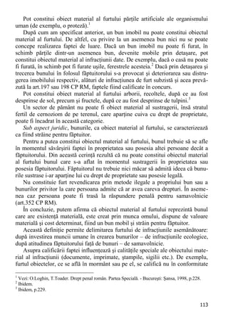 113 
Pot constitui obiect material al furtului părţile artificiale ale organismului uman (de exemplu, o proteză).1 
După cum am specificat anterior, un bun imobil nu poate constitui obiectul material al furtului. De altfel, cu privire la un asemenea bun nici nu se poate concepe realizarea faptei de luare. Dacă un bun imobil nu poate fi furat, în schimb părţile dintr-un asemenea bun, devenite mobile prin detaşare, pot constitui obiectul material al infracţiunii date. De exemplu, dacă o casă nu poate fi furată, în schimb pot fi furate uşile, ferestrele acesteia.2 Dacă prin detaşarea şi trecerea bunului în folosul făptuitorului s-a provocat şi deteriorarea sau distru- gerea imobilului respectiv, alături de infracţiunea de furt subzistă şi acea prevă- zută la art.197 sau 198 CP RM, faptele fiind calificate în concurs. 
Pot constitui obiect material al furtului arborii, recoltele, după ce au fost desprinse de sol, precum şi fructele, după ce au fost desprinse de tulpini.3 
Un sector de pământ nu poate fi obiect material al sustragerii, însă stratul fertil de cernoziom de pe terenul, care aparţine cuiva cu drept de proprietate, poate fi încadrat în această categorie. 
Sub aspect juridic, bunurile, ca obiect material al furtului, se caracterizează ca fiind străine pentru făptuitor. 
Pentru a putea constitui obiectul material al furtului, bunul trebuie să se afle în momentul săvârşirii faptei în proprietatea sau posesia altei persoane decât a făptuitorului. Din această cerinţă rezultă că nu poate constitui obiectul material al furtului bunul care s-a aflat în momentul sustragerii în proprietatea sau posesia făptuitorului. Făptuitorul nu trebuie nici măcar să admită ideea că bunu- rile sustrase i-ar aparţine lui cu drept de proprietate sau posesie legală. 
Nu constituie furt revendicarea prin metode ilegale a propriului bun sau a bunurilor privitor la care persoana admite că ar avea careva drepturi. În aseme- nea caz persoana poate fi trasă la răspundere penală pentru samavolnicie (art.352 CP RM). 
În concluzie, putem afirma că obiectul material al furtului reprezintă bunul care are existenţă materială, este creat prin munca omului, dispune de valoare materială şi cost determinat, fiind un bun mobil şi străin pentru făptuitor. 
Această definiţie permite delimitarea furtului de infracţiunile asemănătoare: după investirea muncii umane în crearea bunurilor – de infracţiunile ecologice, după atitudinea făptuitorului faţă de bunuri – de samavolnicie. 
Asupra calificării faptei influenţează şi calităţile speciale ale obiectului mate- rial al infracţiunii (documente, imprimate, ştampile, sigilii etc.). De exemplu, furtul obiectelor, ce se află în mormânt sau pe el, se califică nu în conformitate 
1 Vezi: O.Loghin, T.Toader. Drept penal român. Partea Specială. - Bucureşti: Şansa, 1998, p.228. 
2 Ibidem. 
3 Ibidem, p.229.  