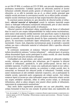 114 
cu art.186 CP RM, ci conform art.222 CP RM, care prevede răspundere pentru profanarea mormintelor. Calităţile speciale ale obiectului material al acestei infracţiuni schimbă obiectul juridic generic al infracţiunii. În cazul sustragerii obiectelor, ce se află în mormânt sau pe el, ca obiect juridic principal apar relaţiile sociale privitoare la convieţuirea socială, iar ca obiect juridic secundar – relaţiile sociale referitoare la posesia de fapt asupra bunurilor altei persoane. 
În concluzie putem menţiona că, spre deosebire de obiectul juridic al infrac- ţiunii, obiectul material al infracţiunii constă în entitatea materială asupra căreia se îndreaptă influenţarea nemijlocită infracţională, prin al cărei interme- diu se aduce atingere obiectului juridic al infracţiunii. 
Obiectul material al infracţiunii obţine semnificaţia de factor al infracţiunii doar în cazul în care asupra indispensabilităţii lui indică norma incriminatoare, adică atunci când anumite entităţi materiale sunt specificate expres în dispoziţia normei penale speciale. În astfel de cazuri, săvârşirea unor sau altor fapte nu în raport cu anumite entităţi materiale denotă fie lipsa conţinutului infracţiunii în genere, fie necesitatea recalificării faptei infracţionale, cu aplicarea unei alte incriminări. Uneori, însă, dispoziţia incriminatoare poate să pretindă o anumită calitate sau stare a obiectului material al infracţiunii (fără a specifica obiectul material însuşi). 
În continuare menţionăm că noţiunea “obiectul material al infracţiunii” trebuie deosebită de noţiunea “victima infracţiunii” – subiectul pasiv al acesteia, ultima desemnând figura acelui participant la relaţia socială, ale cărui facultăţi sociale au fost lezate prin săvârşirea infracţiunii. 
Confundând cele două noţiuni, unii autori consideră că subiectele relaţiilor sociale, vătămate sau periclitate prin infracţiune, pot fi raportate la obiectul material al infracţiunii, punându-le, în plan juridico-penal, într-un rând cu entităţile materiale. O astfel de viziune este explicată prin faptul că nici subiec- tele respective, nici entităţile amintite, nu constituie o relaţie socială, deci, în consecinţă, nu formează nici obiectul juridic al infracţiunii. Totodată, aceiaşi autori menţionează că atât entităţile materiale respective, cât şi participanţii la relaţiile sociale, reprezintă unele componente ale relaţiei sociale. Aici trebuie remarcat faptul că tocmai pe calea influenţării asupra subiectelor relaţiei sociale sau asupra entităţilor materiale, aflate în orbita acestei relaţii, se săvârşeşte infracţiunea, adică se aduce atingere unui anumit obiect juridic al infracţiunii, reprezentat de componentele nominalizate.1 
Deşi unele dintre argumentele prezentate mai sus sunt plauzibile, totuşi soluţia formulată în baza lor este eronată. În primul rând, este inadmisibil, din 
1 Vezi, de exemplu: Г.А. Кригер. К вопросу о понятии объекта преступления в советском уго- ловном праве, p.123; И. Роннеберг. Объективная сторона преступления. - Москва: Госюриз- дат, 1957, p.70.  