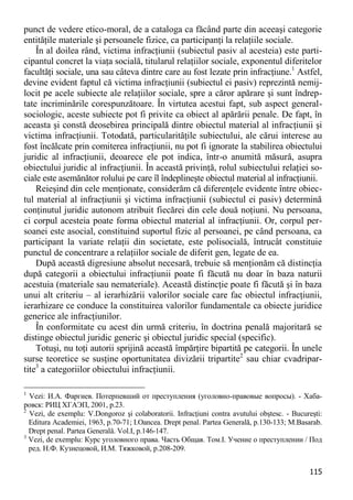 115 
punct de vedere etico-moral, de a cataloga ca făcând parte din aceeaşi categorie entităţile materiale şi persoanele fizice, ca participanţi la relaţiile sociale. 
În al doilea rând, victima infracţiunii (subiectul pasiv al acesteia) este parti- cipantul concret la viaţa socială, titularul relaţiilor sociale, exponentul diferitelor facultăţi sociale, una sau câteva dintre care au fost lezate prin infracţiune.1 Astfel, devine evident faptul că victima infracţiunii (subiectul ei pasiv) reprezintă nemij- locit pe acele subiecte ale relaţiilor sociale, spre a căror apărare şi sunt îndrep- tate incriminările corespunzătoare. În virtutea acestui fapt, sub aspect general- sociologic, aceste subiecte pot fi privite ca obiect al apărării penale. De fapt, în aceasta şi constă deosebirea principală dintre obiectul material al infracţiunii şi victima infracţiunii. Totodată, particularităţile subiectului, ale cărui interese au fost încălcate prin comiterea infracţiunii, nu pot fi ignorate la stabilirea obiectului juridic al infracţiunii, deoarece ele pot indica, într-o anumită măsură, asupra obiectului juridic al infracţiunii. În această privinţă, rolul subiectului relaţiei so- ciale este asemănător rolului pe care îl îndeplineşte obiectul material al infracţiunii. 
Reieşind din cele menţionate, considerăm că diferenţele evidente între obiec- tul material al infracţiunii şi victima infracţiunii (subiectul ei pasiv) determină conţinutul juridic autonom atribuit fiecărei din cele două noţiuni. Nu persoana, ci corpul acesteia poate forma obiectul material al infracţiunii. Or, corpul per- soanei este asocial, constituind suportul fizic al persoanei, pe când persoana, ca participant la variate relaţii din societate, este polisocială, întrucât constituie punctul de concentrare a relaţiilor sociale de diferit gen, legate de ea. 
După această digresiune absolut necesară, trebuie să menţionăm că distincţia după categorii a obiectului infracţiunii poate fi făcută nu doar în baza naturii acestuia (materiale sau nemateriale). Această distincţie poate fi făcută şi în baza unui alt criteriu – al ierarhizării valorilor sociale care fac obiectul infracţiunii, ierarhizare ce conduce la constituirea valorilor fundamentale ca obiecte juridice generice ale infracţiunilor. 
În conformitate cu acest din urmă criteriu, în doctrina penală majoritară se distinge obiectul juridic generic şi obiectul juridic special (specific). 
Totuşi, nu toţi autorii sprijină această împărţire bipartită pe categorii. În unele surse teoretice se susţine oportunitatea divizării tripartite2 sau chiar cvadripar- tite3 a categoriilor obiectului infracţiunii. 
1 Vezi: И.А. Фаргиев. Потерпевший от преступления (уголовно-правовые вопросы). - Хаба- ровск: РИЦ ХГАЭП, 2001, p.23. 
2 Vezi, de exemplu: V.Dongoroz şi colaboratorii. Infracţiuni contra avutului obştesc. - Bucureşti: Editura Academiei, 1963, p.70-71; I.Oancea. Drept penal. Partea Generală, p.130-133; M.Basarab. Drept penal. Partea Generală. Vol.I, p.146-147. 
3 Vezi, de exemplu: Курс уголовного права. Часть Общая. Том.I. Учение о преступлении / Под ред. Н.Ф. Кузнецовой, И.М. Тяжковой, p.208-209.  