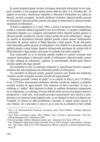 116 
În teoria dreptului penal sovietic, divizarea obiectului infracţiunii în trei cate- gorii ierarhice a fost propusă pentru prima dată de către A.A. Piontkovski.1 În spaţiul ex-sovietic, clasificarea tripartită a obiectului infracţiunii era, până nu demult, unanim acceptată. Această clasificare includea: obiectul juridic general al infracţiunii, obiectul juridic generic (de grup) al infracţiunii şi obiectul juridic nemijlocit al infracţiunii. 
O dată cu adoptarea, la 5 iunie 1996, a noului Cod penal al Federaţiei Ruse având o structură tehnico-legislativă mai diversificată, s-a propus completarea sistemului tripartit cu o categorie intermediară (între obiectul juridic generic şi obiectul juridic nemijlocit), numită “obiect juridic de tip de infracţiune”, catego- rie menită să desemneze obiectul apărării penale comun tuturor infracţiunilor prevăzute de acelaşi capitol al Părţii Speciale a legii penale. Pe de altă parte, rolul obiectului juridic generic al infracţiunii a fost stabilit în a desemna obiectul apărării penale comun tuturor faptelor infracţionale prevăzute de acelaşi titlu al Părţii Speciale a legii penale, care poate să includă mai multe capitole.2 
Este remarcabil că şi în doctrina penală română se susţine existenţa unei categorii intermediare a obiectului juridic al infracţiunii: obiectul juridic comun al unui subgrup de infracţiuni, cuprinse în incriminările făcând parte dintr-o secţiune aparte din legea penală.3 
Să examinăm în cele ce urmează conţinutul şi semnificaţia fiecărei categorii ierarhice din cele menţionate ale obiectului juridic al infracţiunii. 
Se consideră că obiectul juridic general (comun) este format din totalitatea valorilor sociale (relaţiilor sociale) ocrotite de legea penală.4 
Noţiunea generală “ordine de drept” ce se conţine la alin.(1) art.2 CP RM şi la art.1 CP Rom. desemnează totalitatea valorilor sociale (şi, implicit, a relaţiilor sociale) ocrotite de legea penală. Este cunoscut că într-o societate, în care se stabileşte o “ordine” fără conexare la drept, în realitate elementele componente nu se ordonează, ci se distrug. Fiecare individ simte nevoia să-şi poată contura o perspectivă a vieţii sale, să-şi poată prevedea consecinţele unor decizii şi acte, precum şi să cunoască marja faptelor sale, ce are dreptul să facă şi ce datorii are. Totodată, el trebuie să aibă posibilitatea concretă, în cadrul social concret în care trăieşte, de a prevedea şi ceea ce au şi ceea nu au dreptul să facă ceilalţi 
1 Vezi: А.А. Пионтковский. Советское уголовное право. Часть Общая. - Москва: Юриздат, 1939, p.165. 
2 Vezi: Курс уголовного права. Часть Общая. Том.I. Учение о преступлении / Под ред. Н.Ф. Кузнецовой, И.М. Тяжковой, p.209. 
3 Vezi, de exemplu: A.Boroi. Infracţiuni contra vieţii. - Bucureşti: ALL Beck, 1999, p.5. 
4 Vezi: M.Basarab. Drept penal. Partea Generală. Vol.I, p.146; N.Giurgiu. Legea penală şi infracţiu- nea. - Iaşi: Gama, 1996, p.161; Н.И. Коржанский. Объект и предмет уголовно-правовой охра- ны, p.70.  