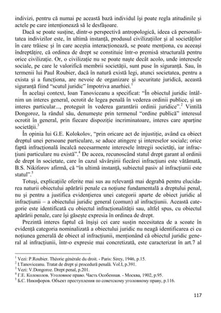 117 
indivizi, pentru că numai pe această bază individul îşi poate regla atitudinile şi actele pe care intenţionează să le desfăşoare. 
Dacă se poate susţine, dintr-o perspectivă antropologică, ideea că personali- tatea indivizilor este, în ultimă instanţă, produsul civilizaţiilor şi al societăţilor în care trăiesc şi în care aceştia interacţionează, se poate menţiona, cu aceeaşi îndreptăţire, că ordinea de drept se constituie într-o premisă structurală pentru orice civilizaţie. Or, o civilizaţie nu se poate naşte decât acolo, unde interesele sociale, pe care le valorifică membrii societăţii, sunt puse în siguranţă. Sau, în termenii lui Paul Roubier, dacă în natură există legi, atunci societatea, pentru a exista şi a funcţiona, are nevoie de organizare şi securitate juridică, această siguranţă fiind “scutul juridic” împotriva anarhiei.1 
În acelaşi context, Ioan Tanoviceanu a specificat: “În obiectul juridic întâl- nim un interes general, ocrotit de legea penală în vederea ordinii publice, şi un interes particular..., proteguit în vederea garantării ordinii juridice”.2 Vintilă Dongoroz, la rândul său, denumeşte prin termenul “ordine publică” interesul ocrotit în general, prin fiecare dispoziţie incriminatoare, interes care aparţine societăţii.3 
În opinia lui G.E. Kolokolov, “prin oricare act de injustiţie, având ca obiect dreptul unei persoane particulare, se aduce atingere şi intereselor sociale; orice faptă infracţională încalcă necesarmente interesele întregii societăţi, iar infrac- ţiuni particulare nu există”.4 De aceea, recunoscând statul drept garant al ordinii de drept în societate, care în cazul săvârşirii fiecărei infracţiuni este vătămată, B.S. Nikiforov afirmă, că “în ultimă instanţă, subiectul pasiv al infracţiunii este statul”.5 
Totuşi, explicaţiile oferite mai sus au relevanţă mai degrabă pentru elucida- rea naturii obiectului apărării penale ca noţiune fundamentală a dreptului penal, nu şi pentru a justifica evidenţierea unei categorii aparte de obiect juridic al infracţiunii – a obiectului juridic general (comun) al infracţiunii. Această cate- gorie este identificată cu obiectul infracţionalităţii sau, altfel spus, cu obiectul apărării penale, care îşi găseşte expresia în ordinea de drept. 
Prezintă interes faptul că înşişi cei care susţin necesitatea de a scoate în evidenţă categoria nominalizată a obiectului juridic nu neagă identificarea ei cu noţiunea generală de obiect al infracţiunii, menţionând că obiectul juridic gene- ral al infracţiunii, într-o expresie mai concretizată, este caracterizat în art.7 al 
1 Vezi: P.Roubier. Théorie générale du droit. - Paris: Sirey, 1946, p.15. 
2 I.Tanoviceanu. Tratat de drept şi procedură penală. Vol.I, p.391. 
3 Vezi: V.Dongoroz. Drept penal, p.201. 
4 Г.Е. Колоколов. Уголовное право. Часть Особенная. - Москва, 1902, p.95. 
5 Б.С. Никифоров. Объект преступления по советскому уголовному праву, p.116.  