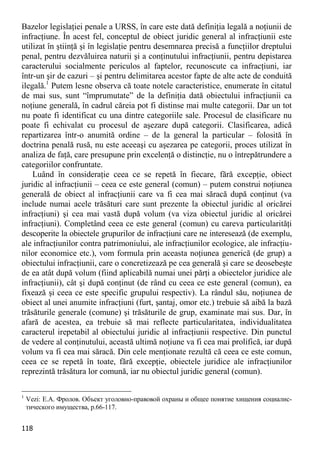 118 
Bazelor legislaţiei penale a URSS, în care este dată definiţia legală a noţiunii de infracţiune. În acest fel, conceptul de obiect juridic general al infracţiunii este utilizat în ştiinţă şi în legislaţie pentru desemnarea precisă a funcţiilor dreptului penal, pentru dezvăluirea naturii şi a conţinutului infracţiunii, pentru depistarea caracterului socialmente periculos al faptelor, recunoscute ca infracţiuni, iar într-un şir de cazuri – şi pentru delimitarea acestor fapte de alte acte de conduită ilegală.1 Putem lesne observa că toate notele caracteristice, enumerate în citatul de mai sus, sunt “împrumutate” de la definiţia dată obiectului infracţiunii ca noţiune generală, în cadrul căreia pot fi distinse mai multe categorii. Dar un tot nu poate fi identificat cu una dintre categoriile sale. Procesul de clasificare nu poate fi echivalat cu procesul de aşezare după categorii. Clasificarea, adică repartizarea într-o anumită ordine – de la general la particular – folosită în doctrina penală rusă, nu este aceeaşi cu aşezarea pe categorii, proces utilizat în analiza de faţă, care presupune prin excelenţă o distincţie, nu o întrepătrundere a categoriilor confruntate. 
Luând în consideraţie ceea ce se repetă în fiecare, fără excepţie, obiect juridic al infracţiunii – ceea ce este general (comun) – putem construi noţiunea generală de obiect al infracţiunii care va fi cea mai săracă după conţinut (va include numai acele trăsături care sunt prezente la obiectul juridic al oricărei infracţiuni) şi cea mai vastă după volum (va viza obiectul juridic al oricărei infracţiuni). Completând ceea ce este general (comun) cu careva particularităţi descoperite la obiectele grupurilor de infracţiuni care ne interesează (de exemplu, ale infracţiunilor contra patrimoniului, ale infracţiunilor ecologice, ale infracţiu- nilor economice etc.), vom formula prin aceasta noţiunea generică (de grup) a obiectului infracţiunii, care o concretizează pe cea generală şi care se deosebeşte de ea atât după volum (fiind aplicabilă numai unei părţi a obiectelor juridice ale infracţiunii), cât şi după conţinut (de rând cu ceea ce este general (comun), ea fixează şi ceea ce este specific grupului respectiv). La rândul său, noţiunea de obiect al unei anumite infracţiuni (furt, şantaj, omor etc.) trebuie să aibă la bază trăsăturile generale (comune) şi trăsăturile de grup, examinate mai sus. Dar, în afară de acestea, ea trebuie să mai reflecte particularitatea, individualitatea caracterul irepetabil al obiectului juridic al infracţiunii respective. Din punctul de vedere al conţinutului, această ultimă noţiune va fi cea mai prolifică, iar după volum va fi cea mai săracă. Din cele menţionate rezultă că ceea ce este comun, ceea ce se repetă în toate, fără excepţie, obiectele juridice ale infracţiunilor reprezintă trăsătura lor comună, iar nu obiectul juridic general (comun). 
1 Vezi: Е.А. Фролов. Объект уголовно-правовой охраны и общее понятие хищения социалис- тического имущества, p.66-117.  