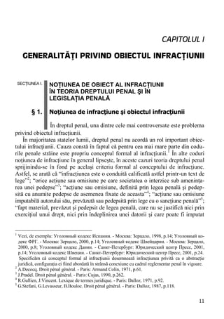 11 
CAPITOLUL I 
GENERALITĂŢI PRIVIND OBIECTUL INFRACŢIUNII 
SECŢIUNEA I. § 1. NOŢIUNEA DE OBIECT AL INFRACŢIUNII ÎN TEORIA DREPTULUI PENAL ŞI ÎN LEGISLAŢIA PENALĂ Noţiunea de infracţiune şi obiectul infracţiunii În dreptul penal, una dintre cele mai controversate este problema 
privind obiectul infracţiunii. 
În majoritatea statelor lumii, dreptul penal nu acordă un rol important obiec- tului infracţiunii. Cauza constă în faptul că pentru cea mai mare parte din codu- rile penale străine este propriu conceptul formal al infracţiunii.1 În alte coduri noţiunea de infracţiune în general lipseşte, în aceste cazuri teoria dreptului penal sprijinindu-se în fond pe acelaşi criteriu formal al conceptului de infracţiune. Astfel, se arată că “infracţiunea este o conduită calificată astfel printr-un text de lege”2; “orice acţiune sau omisiune pe care societatea o interzice sub ameninţa- rea unei pedepse”3; “acţiune sau omisiune, definită prin legea penală şi pedep- sită cu anumite pedepse de asemenea fixate de aceasta”4; “acţiune sau omisiune imputabilă autorului său, prevăzută sau pedepsită prin lege cu o sancţiune penală”5; “fapt material, prevăzut şi pedepsit de legea penală, care nu se justifică nici prin exerciţiul unui drept, nici prin îndeplinirea unei datorii şi care poate fi imputat 
1 Vezi, de exemplu: Уголовный кодекс Испании. - Москва: Зерцало, 1998, р.14; Уголовный ко- декс ФРГ. - Москва: Зерцало, 2000, р.14; Уголовный кодекс Швейцарии. - Москва: Зерцало, 2000, р.8; Уголовный кодекс Дании. - Санкт-Петербург: Юридический центр Пресс, 2001, р.14; Уголовный кодекс Швеции. - Санкт-Петербург: Юридический центр Пресс, 2001, р.24. 
Specificăm că conceptul formal al infracţiunii desemnează infracţiunea privită ca o abstracţie juridică, configuraţia ei fiind abordată în strânsă conexiune cu cadrul reglementar penal în vigoare. 
2 A.Decocq. Droit pénal général. - Paris: Armand Colin, 1971, p.61. 
3 J.Pradel. Droit pénal général. - Paris: Cujas, 1990, p.262. 
4 R.Gullien, J.Vincent. Lexique de termes juridique. - Paris: Dalloz, 1971, p.92. 
5 G.Stefani, G.Levasseur, B.Bouloc. Droit pénal général. - Paris: Dalloz, 1987, p.118.  