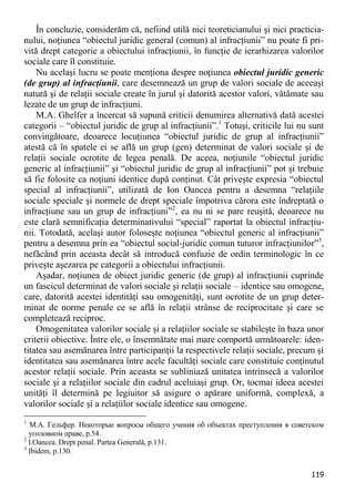 119 
În concluzie, considerăm că, nefiind utilă nici teoreticianului şi nici practicia- nului, noţiunea “obiectul juridic general (comun) al infracţiunii” nu poate fi pri- vită drept categorie a obiectului infracţiunii, în funcţie de ierarhizarea valorilor sociale care îl constituie. 
Nu acelaşi lucru se poate menţiona despre noţiunea obiectul juridic generic (de grup) al infracţiunii, care desemnează un grup de valori sociale de aceeaşi natură şi de relaţii sociale create în jurul şi datorită acestor valori, vătămate sau lezate de un grup de infracţiuni. 
M.A. Ghelfer a încercat să supună criticii denumirea alternativă dată acestei categorii – “obiectul juridic de grup al infracţiunii”.1 Totuşi, criticile lui nu sunt convingătoare, deoarece locuţiunea “obiectul juridic de grup al infracţiunii” atestă că în spatele ei se află un grup (gen) determinat de valori sociale şi de relaţii sociale ocrotite de legea penală. De aceea, noţiunile “obiectul juridic generic al infracţiunii” şi “obiectul juridic de grup al infracţiunii” pot şi trebuie să fie folosite ca noţiuni identice după conţinut. Cât priveşte expresia “obiectul special al infracţiunii”, utilizată de Ion Oancea pentru a desemna “relaţiile sociale speciale şi normele de drept speciale împotriva cărora este îndreptată o infracţiune sau un grup de infracţiuni”2, ea nu ni se pare reuşită, deoarece nu este clară semnificaţia determinativului “special” raportat la obiectul infracţiu- nii. Totodată, acelaşi autor foloseşte noţiunea “obiectul generic al infracţiunii” pentru a desemna prin ea “obiectul social-juridic comun tuturor infracţiunilor”3, nefăcând prin aceasta decât să introducă confuzie de ordin terminologic în ce priveşte aşezarea pe categorii a obiectului infracţiunii. 
Aşadar, noţiunea de obiect juridic generic (de grup) al infracţiunii cuprinde un fascicul determinat de valori sociale şi relaţii sociale – identice sau omogene, care, datorită acestei identităţi sau omogenităţi, sunt ocrotite de un grup deter- minat de norme penale ce se află în relaţii strânse de reciprocitate şi care se completează reciproc. 
Omogenitatea valorilor sociale şi a relaţiilor sociale se stabileşte în baza unor criterii obiective. Între ele, o însemnătate mai mare comportă următoarele: iden- titatea sau asemănarea între participanţii la respectivele relaţii sociale, precum şi identitatea sau asemănarea între acele facultăţi sociale care constituie conţinutul acestor relaţii sociale. Prin aceasta se subliniază unitatea intrinsecă a valorilor sociale şi a relaţiilor sociale din cadrul aceluiaşi grup. Or, tocmai ideea acestei unităţi îl determină pe legiuitor să asigure o apărare uniformă, complexă, a valorilor sociale şi a relaţiilor sociale identice sau omogene. 
1 М.А. Гельфер. Некоторые вопросы общего учения об объектах преступления в советском уголовном праве, p.54. 
2 I.Oancea. Drept penal. Partea Generală, p.131. 
3 Ibidem, p.130.  