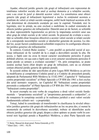 120 
Aşadar, obiectul juridic generic (de grup) al infracţiunii este reprezentat de totalitatea valorilor sociale din unul şi acelaşi domeniu şi a relaţiilor sociale, care s-au creat în jurul şi datorită acestor valori. La constituirea unui obiect generic (de grup) al infracţiunii legiuitorul a inclus în conţinutul acestuia o totalitate de valori şi relaţii sociale omogene, astfel încât înţelesul acestora să fie clar determinat de elementele esenţiale pe care le cuprind. Totodată, nici în legislaţie, nici în ştiinţă, nu este exclusă o mobilitate în cadrul sistemului de obiecte juridice generice ale infracţiunilor. Datorită unui şir de factori, se schimbă nu doar reprezentările legiuitorului cu privire la importanţa ocrotirii unui sau altui grup de relaţii sociale şi de valori sociale. În procesul de evoluţie a socie- tăţii se schimbă chiar însuşirea obiectivă a acestor valori sociale şi relaţii sociale de a corespunde necesităţilor sociale şi idealurilor generate de acestea. La rân- dul lor, aceşti factori condiţionează schimbări respective în configuraţia obiecte- lor juridice generice ale infracţiunilor. 
În context, Costică Bulai susţine: “...este posibil ca pericolul social al ace- leiaşi infracţiuni să fie variabil de la o etapă a dezvoltării sociale la alta. De aceea, o faptă care nu avea în trecut caracter socialmente periculos îl poate dobândi ulterior, tot aşa cum o faptă care a avut caracter socialmente periculos îl poate pierde ca urmare a evoluţiei societăţii”.1 Or, prin extrapolare, se poate susţine acelaşi lucru chiar despre un grup de infracţiuni, care au ca element comun obiectul juridic generic de apărare penală. 
În această ordine de idei specificăm că prin Legea RSS Moldova cu privire la modificarea şi completarea Codului penal şi a Codului de procedură penală, adoptată de Parlamentul RSS Moldova la 15.02.19912, Capitolul V “Infracţiuni contra proprietăţii socialiste” al Părţii Speciale a CP RM din 1961 a fost exclus din actul normativ respectiv, iar Capitolul III “Infracţiuni contra proprietăţii personale a cetăţenilor” al Părţii Speciale a CP RM din 1961 a primit denumirea “Infracţiuni contra proprietăţii”. 
În acest exemplu nu este vorba de coagularea a două valori sociale funda- mentale – “proprietatea socialistă” şi “proprietatea personală a cetăţenilor”, ci de renaşterea în conştiinţa socială şi în realitatea juridică a unei valori sociale fundamentale calitativ noi – a proprietăţii. 
Totuşi, luând în consideraţie că transformări în clasificarea la nivelul obiec- telor juridice generice (de grup) ale infracţiunilor au loc nu prea des, ci numai la momentele de cotitură în dezvoltarea societăţii, trebuie să identificăm acele obiecte juridice generice (de grup), despre a căror apărare se poate vorbi în con- textul noii legislaţii penale a Republicii Moldova, a cărei Parte Specială este 
1 C.Bulai. Manual de drept penal. Partea Generală, p.153. 
2 Sfatul Ţării. - 1991. - Nr.59.  