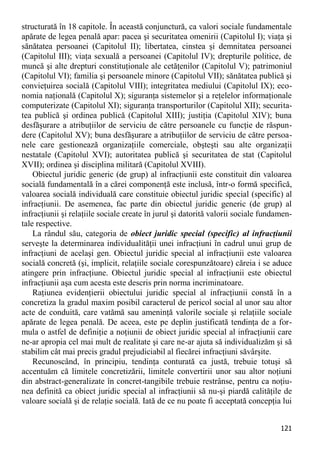 121 
structurată în 18 capitole. În această conjunctură, ca valori sociale fundamentale apărate de legea penală apar: pacea şi securitatea omenirii (Capitolul I); viaţa şi sănătatea persoanei (Capitolul II); libertatea, cinstea şi demnitatea persoanei (Capitolul III); viaţa sexuală a persoanei (Capitolul IV); drepturile politice, de muncă şi alte drepturi constituţionale ale cetăţenilor (Capitolul V); patrimoniul (Capitolul VI); familia şi persoanele minore (Capitolul VII); sănătatea publică şi convieţuirea socială (Capitolul VIII); integritatea mediului (Capitolul IX); eco- nomia naţională (Capitolul X); siguranţa sistemelor şi a reţelelor informaţionale computerizate (Capitolul XI); siguranţa transporturilor (Capitolul XII); securita- tea publică şi ordinea publică (Capitolul XIII); justiţia (Capitolul XIV); buna desfăşurare a atribuţiilor de serviciu de către persoanele cu funcţie de răspun- dere (Capitolul XV); buna desfăşurare a atribuţiilor de serviciu de către persoa- nele care gestionează organizaţiile comerciale, obşteşti sau alte organizaţii nestatale (Capitolul XVI); autoritatea publică şi securitatea de stat (Capitolul XVII); ordinea şi disciplina militară (Capitolul XVIII). 
Obiectul juridic generic (de grup) al infracţiunii este constituit din valoarea socială fundamentală în a cărei componenţă este inclusă, într-o formă specifică, valoarea socială individuală care constituie obiectul juridic special (specific) al infracţiunii. De asemenea, fac parte din obiectul juridic generic (de grup) al infracţiunii şi relaţiile sociale create în jurul şi datorită valorii sociale fundamen- tale respective. 
La rândul său, categoria de obiect juridic special (specific) al infracţiunii serveşte la determinarea individualităţii unei infracţiuni în cadrul unui grup de infracţiuni de acelaşi gen. Obiectul juridic special al infracţiunii este valoarea socială concretă (şi, implicit, relaţiile sociale corespunzătoare) căreia i se aduce atingere prin infracţiune. Obiectul juridic special al infracţiunii este obiectul infracţiunii aşa cum acesta este descris prin norma incriminatoare. 
Raţiunea evidenţierii obiectului juridic special al infracţiunii constă în a concretiza la gradul maxim posibil caracterul de pericol social al unor sau altor acte de conduită, care vatămă sau ameninţă valorile sociale şi relaţiile sociale apărate de legea penală. De aceea, este pe deplin justificată tendinţa de a for- mula o astfel de definiţie a noţiunii de obiect juridic special al infracţiunii care ne-ar apropia cel mai mult de realitate şi care ne-ar ajuta să individualizăm şi să stabilim cât mai precis gradul prejudiciabil al fiecărei infracţiuni săvârşite. 
Recunoscând, în principiu, tendinţa conturată ca justă, trebuie totuşi să accentuăm că limitele concretizării, limitele convertirii unor sau altor noţiuni din abstract-generalizate în concret-tangibile trebuie restrânse, pentru ca noţiu- nea definită ca obiect juridic special al infracţiunii să nu-şi piardă calităţile de valoare socială şi de relaţie socială. Iată de ce nu poate fi acceptată concepţia lui  