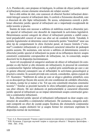 122 
A.A. Piontkovski, care propune să înţelegem, în calitate de obiect juridic special al infracţiunii, oricare elemente structurale ale relaţiei sociale.1 
Într-o altă ordine de idei, este cunoscut că obiectul fiecărei infracţiuni deter- mină întregul caracter al infracţiunii date, îi conferă o fizionomie deosebită, care o disociază de alte fapte infracţionale. De aceea, soluţionarea corectă a prob- lemei obiectului juridic special al infracţiunii are o importanţă excepţională de ordin teoretic şi practic. 
Înainte de toate este necesar a sublinia că stabilirea exactă a obiectului juri- dic special al infracţiunii este deosebit de importantă în activitatea legislativă. Determinarea acestei categorii de obiect al infracţiunii permite a stabili carac- terul prejudiciabil concret al unui sau altui act de conduită ilicită. Totodată, îi permite legiuitorului să determine corect temeiurile pentru “transferul” unui sau altui tip de comportament în sfera ilicitului penal, să traseze limitele (“volu- mul”) conduitei infracţionale şi să stabilească caracterul măsurilor de pedeapsă pentru aceasta. De asemenea, este nevoie a sublinia că determinarea corectă a obiectului juridic special al infracţiunii nu poate să nu influenţeze decisiv asupra construirii conţinutului corespunzător de infracţiune, iar, în consecinţă, asupra descrierii lui în dispoziţia încriminatoare. 
Acest rol excepţional al categoriei analizate de obiect al infracţiunii (în com- paraţie cu alţi factori şi alte elemente ale infracţiunii), în procesul de construire a conţinuturilor faptelor infracţionale, se explică prin semnificaţia pe care o are în genere obiectul cunoaşterii sau al influenţării în activitatea gnoseologică şi practică a omului. În această privinţă este corectă, considerăm, opinia expusă de I.V. Kuzneţov: “Indiferent de calea pe care ar alege-o gândirea ştiinţifică, ceea ce ea descoperă pe fiecare din aceste căi este condiţionat de calităţile obiectului, de natura, esenţa lui şi numai a lui. Tot aşa este constituită structura sistemului teoretic”.2 Similar se prezintă lucrurile în sfera influenţării practice asupra unor sau altor obiecte. De aici deducem că particularităţile şi caracterul obiectului juridic special al infracţiunii au un impact determinant asupra construcţiei gene- rale a conţinutului infracţiunii. 
Însă, obiectul juridic special al infracţiunii influenţează nu doar asupra con- strucţiei de ansamblu a conţinutului infracţiunii. De asemenea, categoria anali- zată comportă un efect de esenţă asupra fiecăruia din elementele conţinutului infracţiunii, asupra alcătuirii lor şi asupra formei lor exterioare exprimate în dispoziţia normei de incriminare. 
1 Vezi: А.А. Пионтковский. Учение о преступлении по советскому уголовному праву, p.138. 
2 И.В. Кузнецов. Структура научной теории и структура объекта // Вопросы философии. - 1968. - №5. - P.82.  