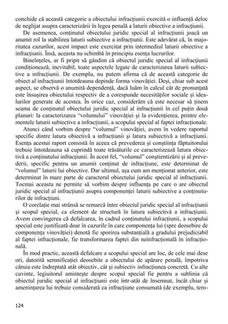 124 
conchide că această categorie a obiectului infracţiunii exercită o influenţă deloc de neglijat asupra caracterizării în legea penală a laturii obiective a infracţiunii. 
De asemenea, conţinutul obiectului juridic special al infracţiunii joacă un anumit rol la stabilirea laturii subiective a infracţiunii. Este adevărat că, în majo- ritatea cazurilor, acest impact este exercitat prin intermediul laturii obiective a infracţiunii. Însă, aceasta nu schimbă în principiu esenţa lucrurilor. 
Bineînţeles, ar fi pripit să gândim că obiectul juridic special al infracţiunii condiţionează, inevitabil, toate aspectele legate de caracterizarea laturii subiec- tive a infracţiunii. De exemplu, nu putem afirma că de această categorie de obiect al infracţiunii întotdeauna depinde forma vinovăţiei. Deşi, chiar sub acest aspect, se observă o anumită dependenţă, dacă luăm în calcul cât de pronunţată este însuşirea obiectului respectiv de a corespunde necesităţilor sociale şi idea- lurilor generate de acestea. În orice caz, considerăm că este necesar să ţinem seama de conţinutul obiectului juridic special al infracţiunii în cel puţin două planuri: la caracterizarea “volumului” vinovăţiei şi la evidenţierea, printre ele- mentele laturii subiective a infracţiunii, a scopului special al faptei infracţionale. 
Atunci când vorbim despre “volumul” vinovăţiei, avem în vedere raportul specific dintre latura obiectivă a infracţiunii şi latura subiectivă a infracţiunii. Esenţa acestui raport consistă în aceea că prevederea şi conştiinţa făptuitorului trebuie întotdeauna să cuprindă toate trăsăturile ce caracterizează latura obiec- tivă a conţinutului infracţiunii. În acest fel, “volumul” conştientizării şi al preve- derii, specific pentru un anumit conţinut de infracţiune, este determinat de “volumul” laturii lui obiective. Dar ultimul, aşa cum am menţionat anterior, este determinat în mare parte de caracterul obiectului juridic special al infracţiunii. Tocmai aceasta ne permite să vorbim despre influenţa pe care o are obiectul juridic special al infracţiunii asupra componenţei laturii subiective a conţinutu- rilor de infracţiuni. 
O corelaţie mai strânsă se remarcă între obiectul juridic special al infracţiunii şi scopul special, ca element de structură în latura subiectivă a infracţiunii. Avem convingerea că defalcarea, în cadrul conţinutului infracţiunii, a scopului special este justificată doar în cazurile în care componenţa lui (spre deosebire de componenţa vinovăţiei) denotă fie sporirea substanţială a gradului prejudiciabil al faptei infracţionale, fie transformarea faptei din neinfracţională în infracţio- nală. 
În mod practic, această defalcare a scopului special are loc, de cele mai dese ori, datorită semnificaţiei deosebite a obiectului de apărare penală, împotriva căruia este îndreptată atât obiectiv, cât şi subiectiv infracţiunea concretă. Cu alte cuvinte, legiuitorul aminteşte despre scopul special fie pentru a sublinia că obiectul juridic special al infracţiunii este într-atât de însemnat, încât chiar şi ameninţarea lui trebuie considerată ca infracţiune consumată (de exemplu, tero-  