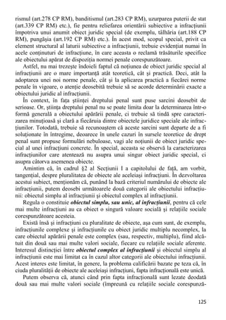 125 
rismul (art.278 CP RM), banditismul (art.283 CP RM), uzurparea puterii de stat (art.339 CP RM) etc.), fie pentru reliefarea orientării subiective a infracţiunii împotriva unui anumit obiect juridic special (de exemplu, tâlhăria (art.188 CP RM), pungăşia (art.192 CP RM) etc.). În acest mod, scopul special, privit ca element structural al laturii subiective a infracţiunii, trebuie evidenţiat numai în acele conţinuturi de infracţiune, în care aceasta o reclamă trăsăturile specifice ale obiectului apărat de dispoziţia normei penale corespunzătoare. 
Astfel, nu mai trezeşte îndoieli faptul că noţiunea de obiect juridic special al infracţiunii are o mare importanţă atât teoretică, cât şi practică. Deci, atât la adoptarea unei noi norme penale, cât şi la aplicarea practică a fiecărei norme penale în vigoare, o atenţie deosebită trebuie să se acorde determinării exacte a obiectului juridic al infracţiunii. 
În context, în faţa ştiinţei dreptului penal sunt puse sarcini deosebit de serioase. Or, ştiinţa dreptului penal nu se poate limita doar la determinarea într-o formă generală a obiectului apărării penale, ci trebuie să tindă spre caracteri- zarea minuţioasă şi clară a fiecăruia dintre obiectele juridice speciale ale infrac- ţiunilor. Totodată, trebuie să recunoaştem că aceste sarcini sunt departe de a fi soluţionate în întregime, deoarece în unele cazuri în sursele teoretice de drept penal sunt propuse formulări nebuloase, vagi ale noţiunii de obiect juridic spe- cial al unei infracţiuni concrete. În special, aceasta se observă la caracterizarea infracţiunilor care atentează nu asupra unui singur obiect juridic special, ci asupra câtorva asemenea obiecte. 
Amintim că, în cadrul §2 al Secţiunii I a capitolului de faţă, am vorbit, tangenţial, despre pluralitatea de obiecte ale aceleiaşi infracţiuni. În dezvoltarea acestui subiect, menţionăm că, punând la bază criteriul numărului de obiecte ale infracţiunii, putem deosebi următoarele două categorii ale obiectului infracţiu- nii: obiectul simplu al infracţiunii şi obiectul complex al infracţiunii. 
Regula o constituie obiectul simplu, sau unic, al infracţiunii, pentru că cele mai multe infracţiuni au ca obiect o singură valoare socială şi relaţiile sociale corespunzătoare acesteia. 
Există însă şi infracţiuni cu pluralitate de obiecte, aşa cum sunt, de exemplu, infracţiunile complexe şi infracţiunile cu obiect juridic multiplu necomplex, la care obiectul apărării penale este complex (sau, respectiv, multiplu), fiind alcă- tuit din două sau mai multe valori sociale, fiecare cu relaţiile sociale aferente. Interesul distincţiei între obiectul complex al infracţiunii şi obiectul simplu al infracţiunii este mai limitat ca în cazul altor categorii ale obiectului infracţiunii. Acest interes este limitat, în genere, la problema calificării bazate pe teza că, în ciuda pluralităţii de obiecte ale aceleiaşi infracţiuni, fapta infracţională este unică. 
Putem observa că, atunci când prin fapta infracţională sunt lezate deodată două sau mai multe valori sociale (împreună cu relaţiile sociale corespunză-  