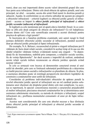 126 
toare), doar cea mai importantă dintre aceste valori determină grupul din care face parte acea infracţiune. Dintre cele două obiecte de apărare penală, unul este principal, iar altul – secundar, acesta din urmă fiind numit în doctrina penală şi adiacent. Aşadar, în conformitate cu un criteriu subsidiar de aşezare pe categorii a obiectelor infracţiunii – criteriul legăturii cu obiectul juridic generic al infrac- ţiunii – acestea se împart în obiect juridic principal al infracţiunii şi obiect juridic secundar (adiacent) al infracţiunii. 
În legătură cu cele menţionate pot să apară câteva întrebări fireşti: în ce core- laţie se află cele două categorii de obiecte ale infracţiunii? Ce rol îndeplinesc fiecare dintre ele? Care este semnificaţia concretă a acestei distincţii pentru practica de aplicare a legii penale? 
În încercarea de a banaliza problema examinată, unii autori neagă în fond justeţea defalcării obiectului juridic secundar al infracţiunii, punând accentul doar pe obiectul juridic principal al faptei infracţionale. 
De exemplu, N.A. Beleaev, recunoscând că printr-o singură infracţiune pot fi vătămate de facto două relaţii sociale, consideră în acelaşi timp că în aşa caz din rândul relaţiilor vătămate trebuie evidenţiată numai una singură – “în depen- denţă fie de însemnătatea, stabilită prin comparare, a relaţiilor sociale ocrotite, fie de voinţa făptuitorului”. Iar dacă aceasta e imposibil de realizat, amândouă aceste relaţii sociale trebuie recunoscute ca obiecte juridice speciale având aceeaşi valoare.1 
În cele ce urmează vom încerca să demonstrăm caracterul eronat al unei astfel de abordări, prin care se limitează substanţial posibilitatea de a determina cu înaltă precizie natura socială a infracţiunilor cu pluralitate de obiecte. În plus, o asemenea abordare poate să restrângă perspectivele dezvăluirii legităţilor de construire a conţinuturilor unor astfel de infracţiuni. 
Considerăm că problema individualizării obiectelor de apărare penală la nivelul obiectului juridic special al infracţiunii are un rol cardinal pentru solu- ţionarea unor chestiuni ale dreptului penal dintre cele mai complicate. La aces- tea se raportează, în special: concretizarea maximă a caracterului prejudiciabil al multor infracţiuni; precizarea structurii conţinuturilor lor şi determinarea unor asemenea subelemente structurale, ca metoda de săvârşire a infracţiunii, scopul infracţiunii etc.; profilarea momentului consumativ al unui şir de fapte infrac- ţionale etc. 
Acestea sunt considerentele din care este absolut necesar a face distincţia dintre obiectul juridic principal al infracţiunii şi obiectul juridic secundar al infracţiunii. 
1 Vezi: Курс советского уголовного права: Часть Общая. Том. 1 / Под ред. Н.А. Беляева, р.299- 300.  