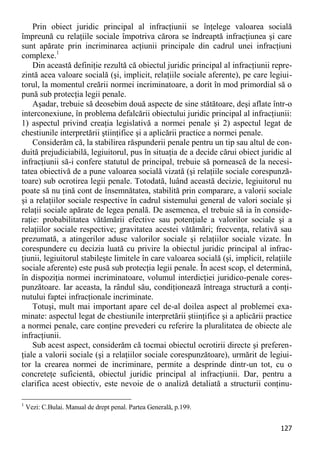 127 
Prin obiect juridic principal al infracţiunii se înţelege valoarea socială împreună cu relaţiile sociale împotriva cărora se îndreaptă infracţiunea şi care sunt apărate prin incriminarea acţiunii principale din cadrul unei infracţiuni complexe.1 
Din această definiţie rezultă că obiectul juridic principal al infracţiunii repre- zintă acea valoare socială (şi, implicit, relaţiile sociale aferente), pe care legiui- torul, la momentul creării normei incriminatoare, a dorit în mod primordial să o pună sub protecţia legii penale. 
Aşadar, trebuie să deosebim două aspecte de sine stătătoare, deşi aflate într-o interconexiune, în problema defalcării obiectului juridic principal al infracţiunii: 1) aspectul privind creaţia legislativă a normei penale şi 2) aspectul legat de chestiunile interpretării ştiinţifice şi a aplicării practice a normei penale. 
Considerăm că, la stabilirea răspunderii penale pentru un tip sau altul de con- duită prejudiciabilă, legiuitorul, pus în situaţia de a decide cărui obiect juridic al infracţiunii să-i confere statutul de principal, trebuie să pornească de la necesi- tatea obiectivă de a pune valoarea socială vizată (şi relaţiile sociale corespunză- toare) sub ocrotirea legii penale. Totodată, luând această decizie, legiuitorul nu poate să nu ţină cont de însemnătatea, stabilită prin comparare, a valorii sociale şi a relaţiilor sociale respective în cadrul sistemului general de valori sociale şi relaţii sociale apărate de legea penală. De asemenea, el trebuie să ia în conside- raţie: probabilitatea vătămării efective sau potenţiale a valorilor sociale şi a relaţiilor sociale respective; gravitatea acestei vătămări; frecvenţa, relativă sau prezumată, a atingerilor aduse valorilor sociale şi relaţiilor sociale vizate. În corespundere cu decizia luată cu privire la obiectul juridic principal al infrac- ţiunii, legiuitorul stabileşte limitele în care valoarea socială (şi, implicit, relaţiile sociale aferente) este pusă sub protecţia legii penale. În acest scop, el determină, în dispoziţia normei incriminatoare, volumul interdicţiei juridico-penale cores- punzătoare. Iar aceasta, la rândul său, condiţionează întreaga structură a conţi- nutului faptei infracţionale incriminate. 
Totuşi, mult mai important apare cel de-al doilea aspect al problemei exa- minate: aspectul legat de chestiunile interpretării ştiinţifice şi a aplicării practice a normei penale, care conţine prevederi cu referire la pluralitatea de obiecte ale infracţiunii. 
Sub acest aspect, considerăm că tocmai obiectul ocrotirii directe şi preferen- ţiale a valorii sociale (şi a relaţiilor sociale corespunzătoare), urmărit de legiui- tor la crearea normei de incriminare, permite a desprinde dintr-un tot, cu o concreteţe suficientă, obiectul juridic principal al infracţiunii. Dar, pentru a clarifica acest obiectiv, este nevoie de o analiză detaliată a structurii conţinu- 
1 Vezi: C.Bulai. Manual de drept penal. Partea Generală, p.199.  