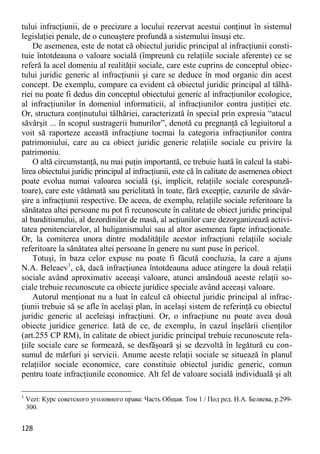 128 
tului infracţiunii, de o precizare a locului rezervat acestui conţinut în sistemul legislaţiei penale, de o cunoaştere profundă a sistemului însuşi etc. 
De asemenea, este de notat că obiectul juridic principal al infracţiunii consti- tuie întotdeauna o valoare socială (împreună cu relaţiile sociale aferente) ce se referă la acel domeniu al realităţii sociale, care este cuprins de conceptul obiec- tului juridic generic al infracţiunii şi care se deduce în mod organic din acest concept. De exemplu, compare ca evident că obiectul juridic principal al tâlhă- riei nu poate fi dedus din conceptul obiectului generic al infracţiunilor ecologice, al infracţiunilor în domeniul informaticii, al infracţiunilor contra justiţiei etc. Or, structura conţinutului tâlhăriei, caracterizată în special prin expresia “atacul săvârşit ... în scopul sustragerii bunurilor”, denotă cu pregnanţă că legiuitorul a voit să raporteze această infracţiune tocmai la categoria infracţiunilor contra patrimoniului, care au ca obiect juridic generic relaţiile sociale cu privire la patrimoniu. 
O altă circumstanţă, nu mai puţin importantă, ce trebuie luată în calcul la stabi- lirea obiectului juridic principal al infracţiunii, este că în calitate de asemenea obiect poate evolua numai valoarea socială (şi, implicit, relaţiile sociale corespunză- toare), care este vătămată sau periclitată în toate, fără excepţie, cazurile de săvâr- şire a infracţiunii respective. De aceea, de exemplu, relaţiile sociale referitoare la sănătatea altei persoane nu pot fi recunoscute în calitate de obiect juridic principal al banditismului, al dezordinilor de masă, al acţiunilor care dezorganizează activi- tatea penitenciarelor, al huliganismului sau al altor asemenea fapte infracţionale. Or, la comiterea unora dintre modalităţile acestor infracţiuni relaţiile sociale referitoare la sănătatea altei persoane în genere nu sunt puse în pericol. 
Totuşi, în baza celor expuse nu poate fi făcută concluzia, la care a ajuns N.A. Beleaev1, că, dacă infracţiunea întotdeauna aduce atingere la două relaţii sociale având aproximativ aceeaşi valoare, atunci amândouă aceste relaţii so- ciale trebuie recunoscute ca obiecte juridice speciale având aceeaşi valoare. 
Autorul menţionat nu a luat în calcul că obiectul juridic principal al infrac- ţiunii trebuie să se afle în acelaşi plan, în acelaşi sistem de referinţă cu obiectul juridic generic al aceleiaşi infracţiuni. Or, o infracţiune nu poate avea două obiecte juridice generice. Iată de ce, de exemplu, în cazul înşelării clienţilor (art.255 CP RM), în calitate de obiect juridic principal trebuie recunoscute rela- ţiile sociale care se formează, se desfăşoară şi se dezvoltă în legătură cu con- sumul de mărfuri şi servicii. Anume aceste relaţii sociale se situează în planul relaţiilor sociale economice, care constituie obiectul juridic generic, comun pentru toate infracţiunile economice. Alt fel de valoare socială individuală şi alt 
1 Vezi: Курс советского уголовного права: Часть Общая. Том 1 / Под ред. Н.А. Беляева, р.299- 300.  