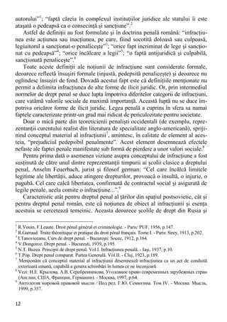 12 
autorului”1; “faptă căreia în complexul instituţiilor juridice ale statului îi este ataşată o pedeapsă ca o consecinţă şi sancţiune”.2 
Astfel de definiţii au fost formulate şi în doctrina penală română: “infracţiu- nea este acţiunea sau inacţiunea, pe care, fiind socotită doloasă sau culpoasă, legiuitorul a sancţionat-o penaliceşte”3; “orice fapt incriminat de lege şi sancţio- nat cu pedeapsă”4; “orice încălcare a legii”5; “o faptă antijuridică şi culpabilă, sancţionată penaliceşte”.6 
Toate aceste definiţii ale noţiunii de infracţiune sunt considerate formale, deoarece reflectă însuşiri formale (injustă, pedepsită penaliceşte) şi deoarece nu oglindesc însuşiri de fond. Dovadă acestui fapt este că definiţiile menţionate nu permit a delimita infracţiunea de alte forme de ilicit juridic. Or, prin intermediul normelor de drept penal se duce lupta împotriva diferitelor categorii de infracţiuni, care vatămă valorile sociale de maximă importanţă. Această luptă nu se duce îm- potriva oricăror forme de ilicit juridic. Legea penală a cuprins în sfera sa numai faptele caracterizate printr-un grad mai ridicat de periculozitate pentru societate. 
Doar o mică parte din teoreticienii penalişti occidentali (de exemplu, repre- zentanţii curentului realist din literatura de specialitate anglo-americană), spriji- nind conceptul material al infracţiunii7, amintesc, în calitate de element al aces- teia, “prejudiciul pedepsibil penalmente”. Acest element desemnează efectele nefaste ale faptei penale manifestate sub formă de pierdere a unor valori sociale.8 
Pentru prima dată o asemenea viziune asupra conceptului de infracţiune a fost susţinută de către unul dintre reprezentanţii timpurii ai şcolii clasice a dreptului penal, Anselm Feuerbach, jurist şi filosof german: “Cel care încălcă limitele legitime ale libertăţii, aduce atingere drepturilor, provoacă o insultă, o injurie, o pagubă. Cel care calcă libertatea, confirmată de contractul social şi asigurată de legile penale, acela comite o infracţiune...”.9 
Caracteristic atât pentru dreptul penal al ţărilor din spaţiul postsovietic, cât şi pentru dreptul penal român, este că noţiunea de obiect al infracţiunii şi esenţa acestuia se cercetează temeinic. Aceasta deoarece şcolile de drept din Rusia şi 
1 R.Vouin, F.Leaute. Droit pénal général et criminologie. - Paris: PUF, 1956, p.147. 
2 R.Garraud. Traite théorétique et pratique du droit pénal français. Tome I. - Paris: Sirey, 1913, p.202. 
3 I.Tanoviceanu. Curs de drept penal. - Bucureşti: Socec, 1912, p.164. 
4 V.Dongoroz. Drept penal. - Bucureşti, 1939, p.195. 
5 N.T. Buzea. Principii de drept penal. Vol.I. Infracţiunea penală. - Iaşi, 1937, p.10. 
6 T.Pop. Drept penal comparat. Partea Generală. Vol.II. - Cluj, 1923, p.189. 
7 Menţionăm că conceptul material al infracţiunii desemnează infracţiunea ca un act de conduită exterioară umană, capabilă a genera schimbări în lumea ce ne înconjoară. 
8 Vezi: Н.Е. Крылова, А.В. Серебренникова. Уголовное право современных зарубежных стран (Англии, США, Франции, Германии). - Москва, 1997, р.64. 
9 Антология мировой правовой мысли / Под ред. Г.Ю. Семюгина. Том IV. - Москва: Мысль, 1999, р.357.  