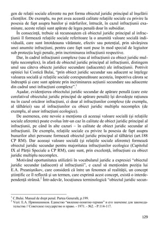 129 
gen de relaţii sociale aferente nu pot forma obiectul juridic principal al înşelării clienţilor. De exemplu, nu pot avea această calitate relaţiile sociale cu privire la posesia de fapt asupra banilor şi mărfurilor, întrucât, în cazul infracţiunii exa- minate, aceste relaţii sunt apărate de legea penală doar în subsidiar. 
În consecinţă, trebuie să recunoaştem că obiectul juridic principal al infrac- ţiunii îl formează relaţiile sociale referitoare la o anumită valoare socială indi- viduală, care sunt întotdeauna vătămate, efectiv sau potenţial, prin săvârşirea unei anumite infracţiuni, pentru care fapt sunt puse în mod special de legiuitor sub protecţia legii penale, prin incriminarea infracţiunii respective. 
Dar, în cadrul infracţiunii complexe (sau al infracţiunii cu obiect juridic mul- tiplu necomplex), în afară de obiectul juridic principal al infracţiunii, distingem unul sau câteva obiecte juridice secundare (adiacente) ale infracţiunii. Potrivit opiniei lui Costică Bulai, “prin obiect juridic secundar sau adiacent se înţelege valoarea socială şi relaţiile sociale corespunzătoare acesteia, împotriva cărora se îndreaptă şi care sunt apărate prin incriminarea acţiunii secundare sau adiacente din cadrul unei infracţiuni complexe”.1 
Aşadar, evidenţierea obiectului juridic secundar de apărare penală (care este corelativul obiectului juridic principal de apărare penală) îşi dovedeşte raţiunea nu în cazul oricăror infracţiuni, ci doar al infracţiunilor complexe (de exemplu, al tâlhăriei) sau al infracţiunilor cu obiect juridic multiplu necomplex (de exemplu, al unor infracţiuni ecologice). 
De asemenea, este nevoie a menţiona că aceeaşi valoare socială (şi relaţiile sociale aferente) poate evolua într-un caz în calitate de obiect juridic principal al infracţiunii, pe când în alte cazuri – în calitate de obiect juridic secundar al infracţiunii. De exemplu, relaţiile sociale cu privire la posesia de fapt asupra bunurilor altei persoane formează obiectul juridic principal al tâlhăriei (art.188 CP RM). Dar aceeaşi valoare socială (şi relaţiile sociale aferente) formează obiectul juridic secundar pentru majoritatea infracţiunilor ecologice (Capitolul IX al Părţii Speciale a CP RM), care sunt, prin excelenţă, infracţiuni cu obiect juridic multiplu necomplex. 
Motivând oportunitatea utilizării în vocabularul juridic a expresiei “obiectul juridic secundar (adiacent) al infracţiunii”, e cazul să menţionăm poziţia lui E.A. Preanişnikov, care consideră că între un fenomen al realităţii, un concept ştiinţific ce îl reflectă şi un termen, care exprimă acest concept, există o interde- pendenţă strânsă.2 Într-adevăr, locuţiunea terminologică “obiectul juridic secun- 
1 C.Bulai. Manual de drept penal. Partea Generală, p.199. 
2 Vezi: Е.А. Прянишников. Единство “явление-понятие-термин” и его значение для законода- тельства // Советское государство и право. - 1971. - №2. - Р.114-117.  