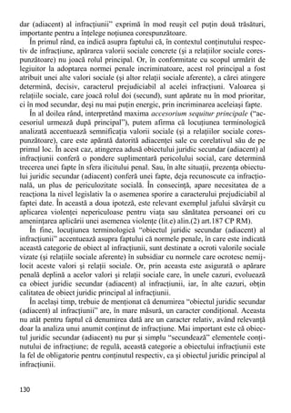 130 
dar (adiacent) al infracţiunii” exprimă în mod reuşit cel puţin două trăsături, importante pentru a înţelege noţiunea corespunzătoare. 
În primul rând, ea indică asupra faptului că, în contextul conţinutului respec- tiv de infracţiune, apărarea valorii sociale concrete (şi a relaţiilor sociale cores- punzătoare) nu joacă rolul principal. Or, în conformitate cu scopul urmărit de legiuitor la adoptarea normei penale incriminatoare, acest rol principal a fost atribuit unei alte valori sociale (şi altor relaţii sociale aferente), a cărei atingere determină, decisiv, caracterul prejudiciabil al acelei infracţiuni. Valoarea şi relaţiile sociale, care joacă rolul doi (secund), sunt apărate nu în mod prioritar, ci în mod secundar, deşi nu mai puţin energic, prin incriminarea aceleiaşi fapte. 
În al doilea rând, interpretând maxima accesorium sequitur principale (“ac- cesoriul urmează după principal”), putem afirma că locuţiunea terminologică analizată accentuează semnificaţia valorii sociale (şi a relaţiilor sociale cores- punzătoare), care este apărată datorită adiacenţei sale cu corelativul său de pe primul loc. În acest caz, atingerea adusă obiectului juridic secundar (adiacent) al infracţiunii conferă o pondere suplimentară pericolului social, care determină trecerea unei fapte în sfera ilicitului penal. Sau, în alte situaţii, prezenţa obiectu- lui juridic secundar (adiacent) conferă unei fapte, deja recunoscute ca infracţio- nală, un plus de periculozitate socială. În consecinţă, apare necesitatea de a reacţiona la nivel legislativ la o asemenea sporire a caracterului prejudiciabil al faptei date. În această a doua ipoteză, este relevant exemplul jafului săvârşit cu aplicarea violenţei nepericuloase pentru viaţa sau sănătatea persoanei ori cu ameninţarea aplicării unei asemenea violenţe (lit.e) alin.(2) art.187 CP RM). 
În fine, locuţiunea terminologică “obiectul juridic secundar (adiacent) al infracţiunii” accentuează asupra faptului că normele penale, în care este indicată această categorie de obiect al infracţiunii, sunt destinate a ocroti valorile sociale vizate (şi relaţiile sociale aferente) în subsidiar cu normele care ocrotesc nemij- locit aceste valori şi relaţii sociale. Or, prin aceasta este asigurată o apărare penală deplină a acelor valori şi relaţii sociale care, în unele cazuri, evoluează ca obiect juridic secundar (adiacent) al infracţiunii, iar, în alte cazuri, obţin calitatea de obiect juridic principal al infracţiunii. 
În acelaşi timp, trebuie de menţionat că denumirea “obiectul juridic secundar (adiacent) al infracţiunii” are, în mare măsură, un caracter condiţional. Aceasta nu atât pentru faptul că denumirea dată are un caracter relativ, având relevanţă doar la analiza unui anumit conţinut de infracţiune. Mai important este că obiec- tul juridic secundar (adiacent) nu pur şi simplu “secundează” elementele conţi- nutului de infracţiune; de regulă, această categorie a obiectului infracţiunii este la fel de obligatorie pentru conţinutul respectiv, ca şi obiectul juridic principal al infracţiunii.  