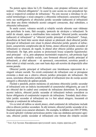 131 
Nu putem agrea ideea lui L.D. Gauhman, care propune utilizarea unei noi noţiuni – “obiectul obligatoriu”: în cazul în care acesta nu este prejudiciat lip- seşte şi respectivul conţinut de infracţiune.1 Nu este necesar a introduce în cir- cuitul terminologic o nouă categorie a obiectului infracţiunii; caracterul obliga- toriu sau neobligatoriu al obiectului juridic secundar (adiacent) al infracţiunii este doar una dintre trăsăturile acestei categorii consacrate, deşi subsidiare, a obiectului infracţiunii. 
În unele cazuri, valoarea socială şi relaţiile sociale aferente sunt vătămate sau periclitate în toate, fără excepţie, ipotezele de săvârşire a infracţiunii. În astfel de situaţii, apare o similitudine între noţiunile “obiectul juridic secundar (adiacent) al infracţiunii” şi “obiectul juridic principal al infracţiunii”. Totuşi, deosebirea de bază între aceste două noţiuni se păstrează: dacă obiectul juridic principal al infracţiunii este situat în planul obiectului juridic generic al infrac- ţiunii, caracteristic complexului dat de forme, atunci obiectul juridic secundar al infracţiunii se situează, de regulă, în planul altor obiecte juridice generice ale infracţiunii. De fapt, prin aceasta se proiectează înseşi scopurile legiuitorului: unul principal – să ia, prin adoptarea incriminării respective, sub protecţia legii penale valoarea şi relaţiile sociale, care formează obiectul juridic principal al infracţiunii, şi altul adiacent – să sporească, concomitent, ocrotirea penală a altor valori şi relaţii sociale, care sunt luate deja sub ocrotire de dispoziţiile altor norme penale. 
Obiectul juridic principal al infracţiunii este întotdeauna reprezentat de o singură valoare socială. Nu există conţinuturi de infracţiuni care ar presupune existenţa a două sau a câtorva obiecte juridice principale ale infracţiunii. De aceea, unicitatea obiectului juridic principal al infracţiunii ţine de esenţa acestei categorii a obiectului de apărare penală. 
Făcând o paralelă, putem menţiona că unicitatea obiectului juridic secundar al infracţiunii este un indiciu incontestabil al caracterului obligatoriu, pe care îl are obiectul dat în cadrul unui conţinut de infracţiune determinat. În prezenţa acestui indiciu, obiectul juridic secundar al infracţiunii trebuie considerat ca factor obligatoriu al conţinutului respectiv de infracţiune. Totodată, dacă obiec- tului juridic secundar al infracţiunii nu i-a fost adusă atingere, înseamnă că lipseşte şi conţinutul de infracţiune. 
Un cu totul alt tablou se atestă atunci, când conţinutul de infracţiune include câteva obiecte juridice secundare. În alţi termeni, obiectul juridic secundar al in- fracţiunii poate avea caracter alternativ. De exemplu, la tâlhărie (art.188 CP RM), în cazul aplicării violenţei periculoase pentru viaţa sau sănătatea persoanei agre- sate, obiectul juridic secundar al infracţiunii este format din relaţiile sociale 
1 Vezi: Л.Д. Гаухман. Квалификация преступлений: закон, теория, практика, p.83.  